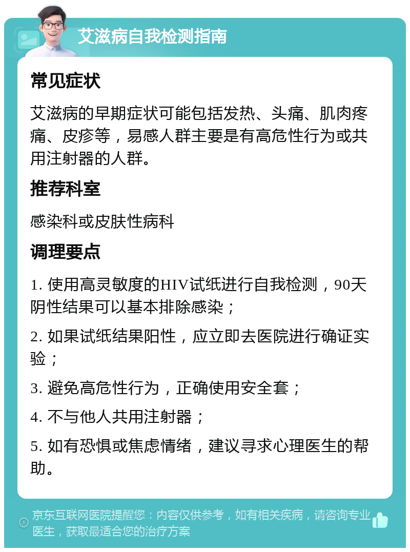 艾滋病自我检测指南 常见症状 艾滋病的早期症状可能包括发热、头痛、肌肉疼痛、皮疹等，易感人群主要是有高危性行为或共用注射器的人群。 推荐科室 感染科或皮肤性病科 调理要点 1. 使用高灵敏度的HIV试纸进行自我检测，90天阴性结果可以基本排除感染； 2. 如果试纸结果阳性，应立即去医院进行确证实验； 3. 避免高危性行为，正确使用安全套； 4. 不与他人共用注射器； 5. 如有恐惧或焦虑情绪，建议寻求心理医生的帮助。