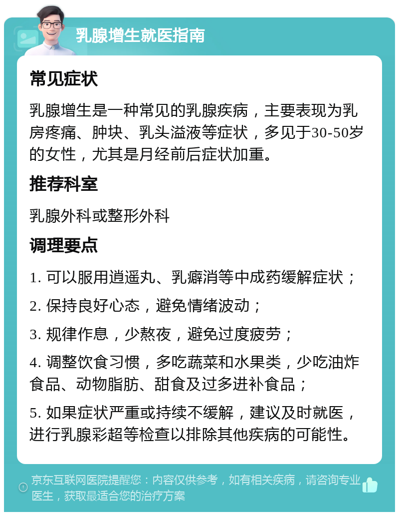 乳腺增生就医指南 常见症状 乳腺增生是一种常见的乳腺疾病，主要表现为乳房疼痛、肿块、乳头溢液等症状，多见于30-50岁的女性，尤其是月经前后症状加重。 推荐科室 乳腺外科或整形外科 调理要点 1. 可以服用逍遥丸、乳癖消等中成药缓解症状； 2. 保持良好心态，避免情绪波动； 3. 规律作息，少熬夜，避免过度疲劳； 4. 调整饮食习惯，多吃蔬菜和水果类，少吃油炸食品、动物脂肪、甜食及过多进补食品； 5. 如果症状严重或持续不缓解，建议及时就医，进行乳腺彩超等检查以排除其他疾病的可能性。