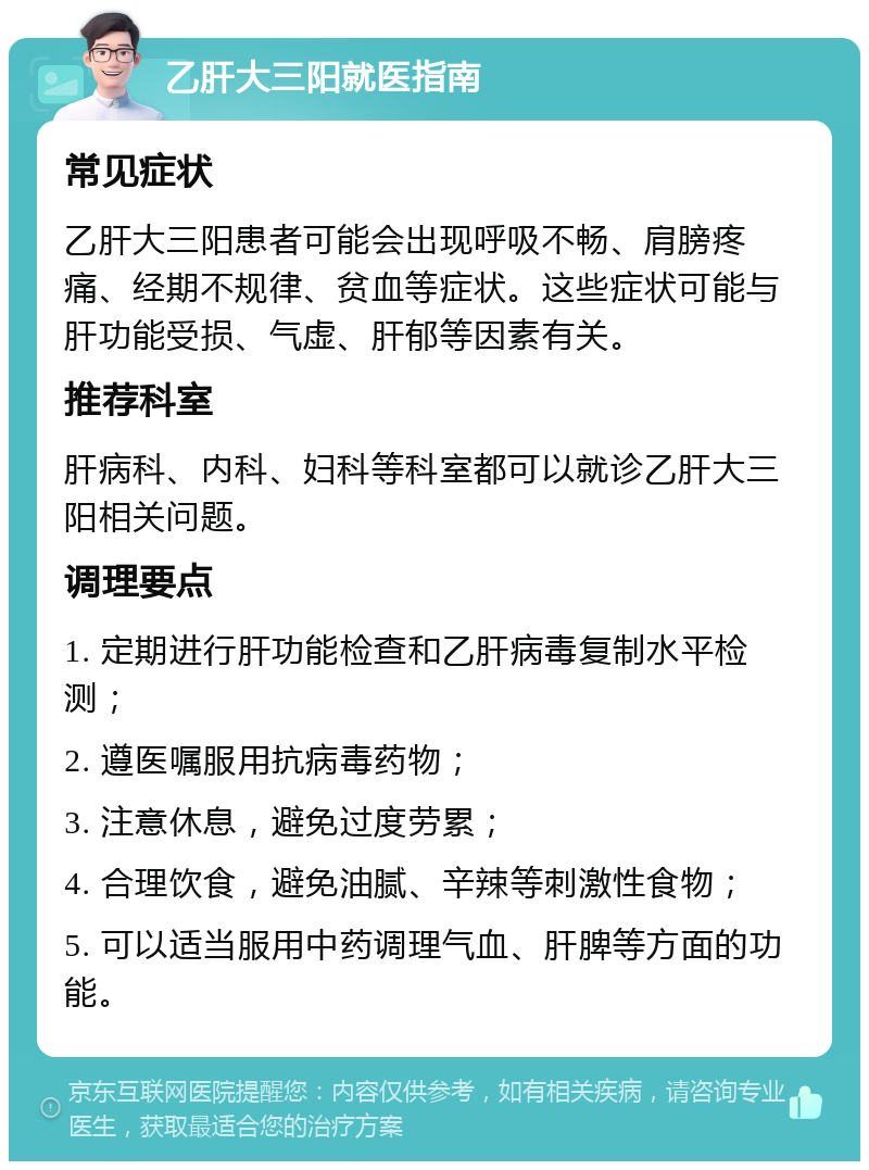 乙肝大三阳就医指南 常见症状 乙肝大三阳患者可能会出现呼吸不畅、肩膀疼痛、经期不规律、贫血等症状。这些症状可能与肝功能受损、气虚、肝郁等因素有关。 推荐科室 肝病科、内科、妇科等科室都可以就诊乙肝大三阳相关问题。 调理要点 1. 定期进行肝功能检查和乙肝病毒复制水平检测； 2. 遵医嘱服用抗病毒药物； 3. 注意休息，避免过度劳累； 4. 合理饮食，避免油腻、辛辣等刺激性食物； 5. 可以适当服用中药调理气血、肝脾等方面的功能。