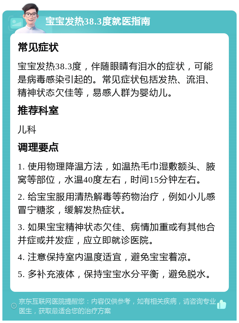 宝宝发热38.3度就医指南 常见症状 宝宝发热38.3度，伴随眼睛有泪水的症状，可能是病毒感染引起的。常见症状包括发热、流泪、精神状态欠佳等，易感人群为婴幼儿。 推荐科室 儿科 调理要点 1. 使用物理降温方法，如温热毛巾湿敷额头、腋窝等部位，水温40度左右，时间15分钟左右。 2. 给宝宝服用清热解毒等药物治疗，例如小儿感冒宁糖浆，缓解发热症状。 3. 如果宝宝精神状态欠佳、病情加重或有其他合并症或并发症，应立即就诊医院。 4. 注意保持室内温度适宜，避免宝宝着凉。 5. 多补充液体，保持宝宝水分平衡，避免脱水。