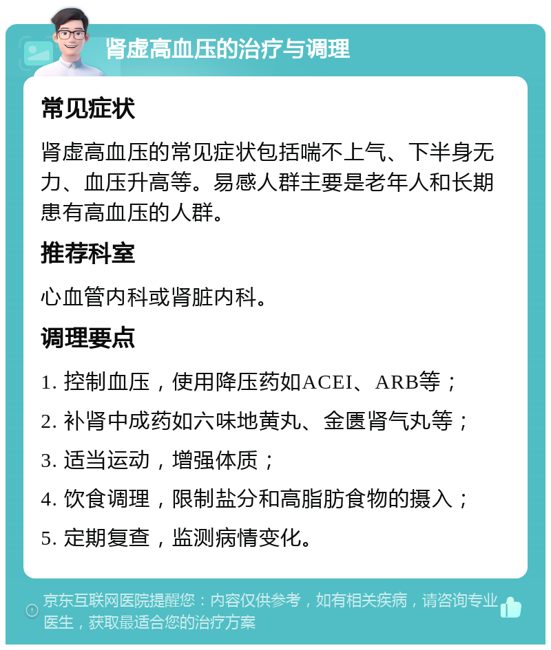 肾虚高血压的治疗与调理 常见症状 肾虚高血压的常见症状包括喘不上气、下半身无力、血压升高等。易感人群主要是老年人和长期患有高血压的人群。 推荐科室 心血管内科或肾脏内科。 调理要点 1. 控制血压，使用降压药如ACEI、ARB等； 2. 补肾中成药如六味地黄丸、金匮肾气丸等； 3. 适当运动，增强体质； 4. 饮食调理，限制盐分和高脂肪食物的摄入； 5. 定期复查，监测病情变化。