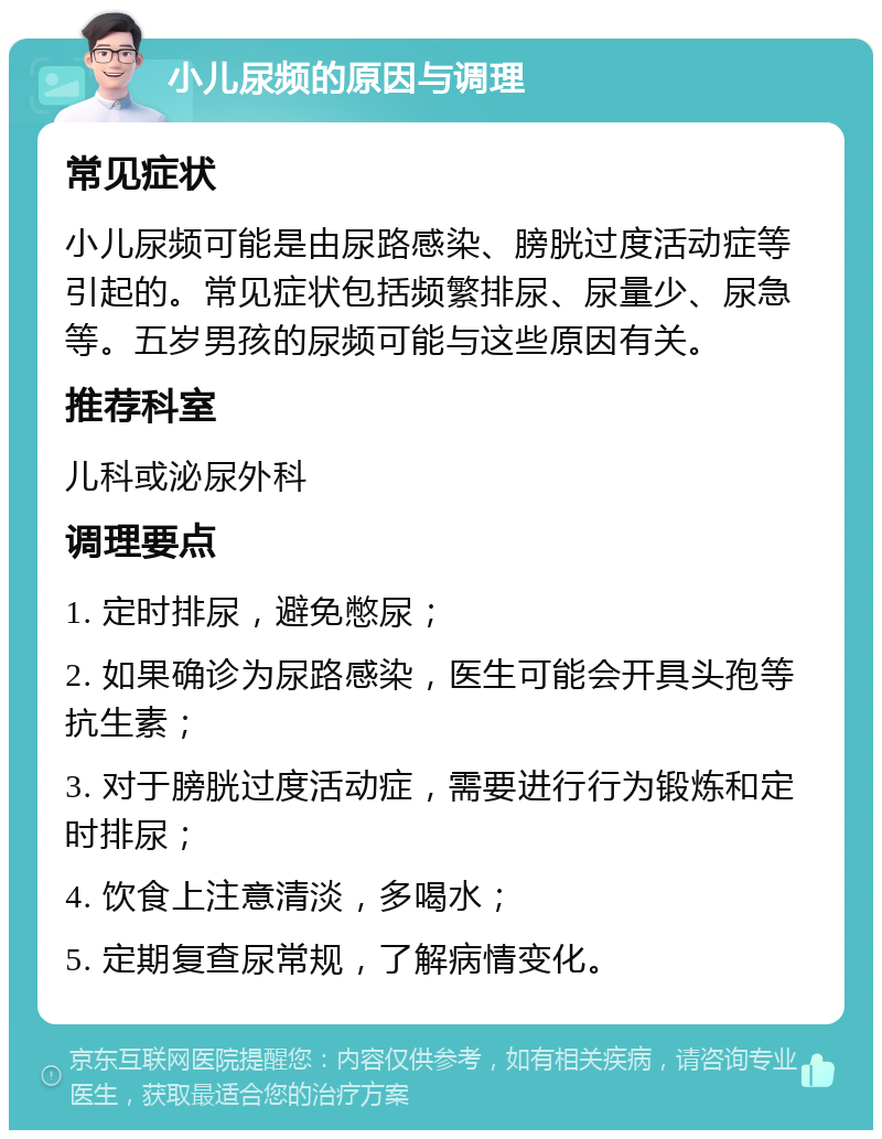 小儿尿频的原因与调理 常见症状 小儿尿频可能是由尿路感染、膀胱过度活动症等引起的。常见症状包括频繁排尿、尿量少、尿急等。五岁男孩的尿频可能与这些原因有关。 推荐科室 儿科或泌尿外科 调理要点 1. 定时排尿，避免憋尿； 2. 如果确诊为尿路感染，医生可能会开具头孢等抗生素； 3. 对于膀胱过度活动症，需要进行行为锻炼和定时排尿； 4. 饮食上注意清淡，多喝水； 5. 定期复查尿常规，了解病情变化。