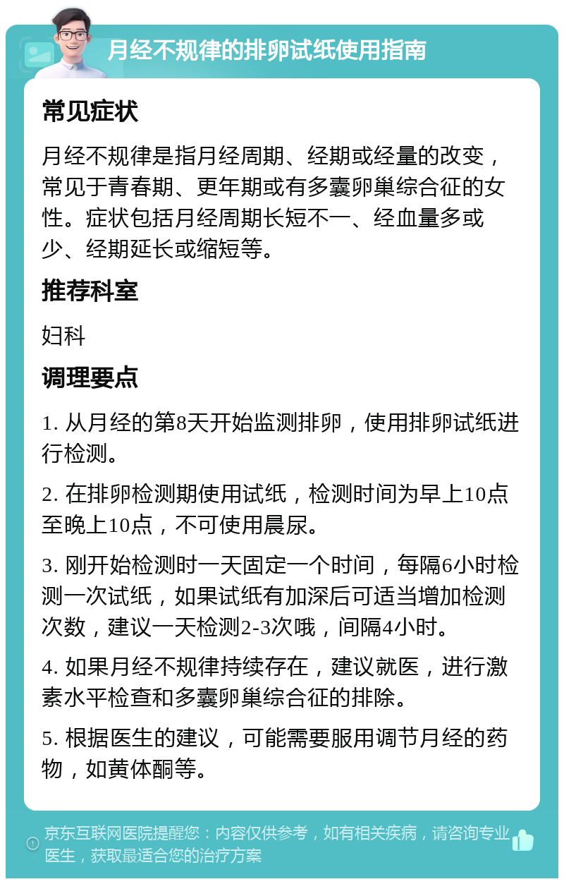 月经不规律的排卵试纸使用指南 常见症状 月经不规律是指月经周期、经期或经量的改变，常见于青春期、更年期或有多囊卵巢综合征的女性。症状包括月经周期长短不一、经血量多或少、经期延长或缩短等。 推荐科室 妇科 调理要点 1. 从月经的第8天开始监测排卵，使用排卵试纸进行检测。 2. 在排卵检测期使用试纸，检测时间为早上10点至晚上10点，不可使用晨尿。 3. 刚开始检测时一天固定一个时间，每隔6小时检测一次试纸，如果试纸有加深后可适当增加检测次数，建议一天检测2-3次哦，间隔4小时。 4. 如果月经不规律持续存在，建议就医，进行激素水平检查和多囊卵巢综合征的排除。 5. 根据医生的建议，可能需要服用调节月经的药物，如黄体酮等。