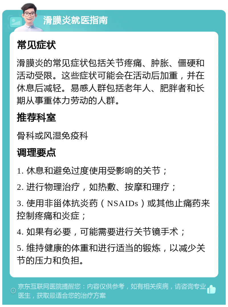 滑膜炎就医指南 常见症状 滑膜炎的常见症状包括关节疼痛、肿胀、僵硬和活动受限。这些症状可能会在活动后加重，并在休息后减轻。易感人群包括老年人、肥胖者和长期从事重体力劳动的人群。 推荐科室 骨科或风湿免疫科 调理要点 1. 休息和避免过度使用受影响的关节； 2. 进行物理治疗，如热敷、按摩和理疗； 3. 使用非甾体抗炎药（NSAIDs）或其他止痛药来控制疼痛和炎症； 4. 如果有必要，可能需要进行关节镜手术； 5. 维持健康的体重和进行适当的锻炼，以减少关节的压力和负担。