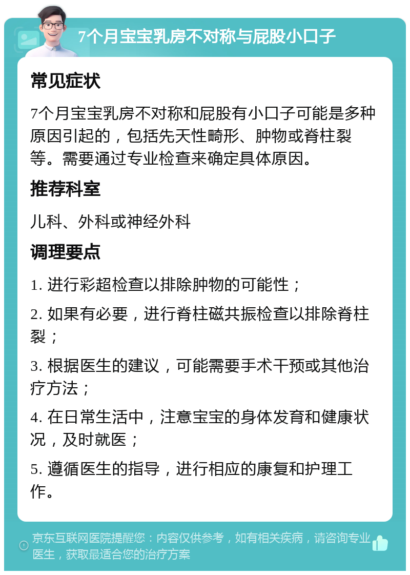 7个月宝宝乳房不对称与屁股小口子 常见症状 7个月宝宝乳房不对称和屁股有小口子可能是多种原因引起的，包括先天性畸形、肿物或脊柱裂等。需要通过专业检查来确定具体原因。 推荐科室 儿科、外科或神经外科 调理要点 1. 进行彩超检查以排除肿物的可能性； 2. 如果有必要，进行脊柱磁共振检查以排除脊柱裂； 3. 根据医生的建议，可能需要手术干预或其他治疗方法； 4. 在日常生活中，注意宝宝的身体发育和健康状况，及时就医； 5. 遵循医生的指导，进行相应的康复和护理工作。