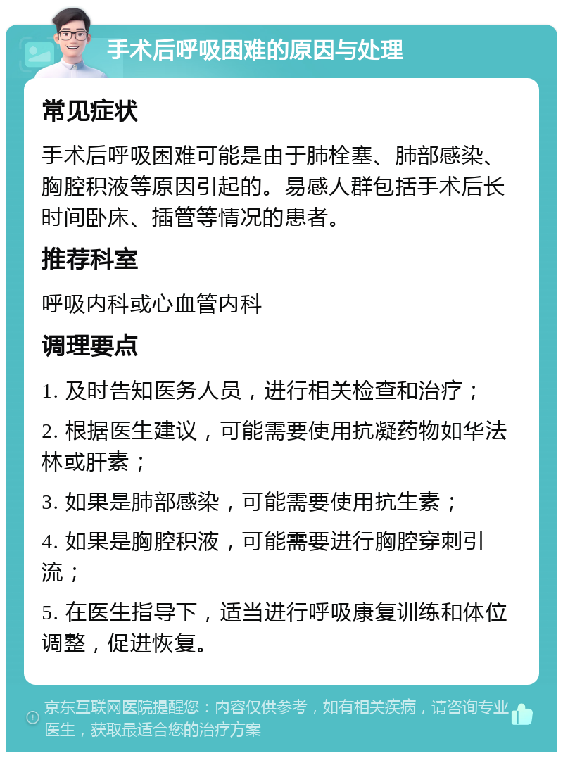 手术后呼吸困难的原因与处理 常见症状 手术后呼吸困难可能是由于肺栓塞、肺部感染、胸腔积液等原因引起的。易感人群包括手术后长时间卧床、插管等情况的患者。 推荐科室 呼吸内科或心血管内科 调理要点 1. 及时告知医务人员，进行相关检查和治疗； 2. 根据医生建议，可能需要使用抗凝药物如华法林或肝素； 3. 如果是肺部感染，可能需要使用抗生素； 4. 如果是胸腔积液，可能需要进行胸腔穿刺引流； 5. 在医生指导下，适当进行呼吸康复训练和体位调整，促进恢复。