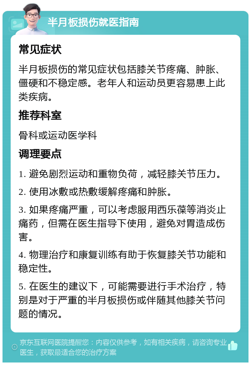 半月板损伤就医指南 常见症状 半月板损伤的常见症状包括膝关节疼痛、肿胀、僵硬和不稳定感。老年人和运动员更容易患上此类疾病。 推荐科室 骨科或运动医学科 调理要点 1. 避免剧烈运动和重物负荷，减轻膝关节压力。 2. 使用冰敷或热敷缓解疼痛和肿胀。 3. 如果疼痛严重，可以考虑服用西乐葆等消炎止痛药，但需在医生指导下使用，避免对胃造成伤害。 4. 物理治疗和康复训练有助于恢复膝关节功能和稳定性。 5. 在医生的建议下，可能需要进行手术治疗，特别是对于严重的半月板损伤或伴随其他膝关节问题的情况。