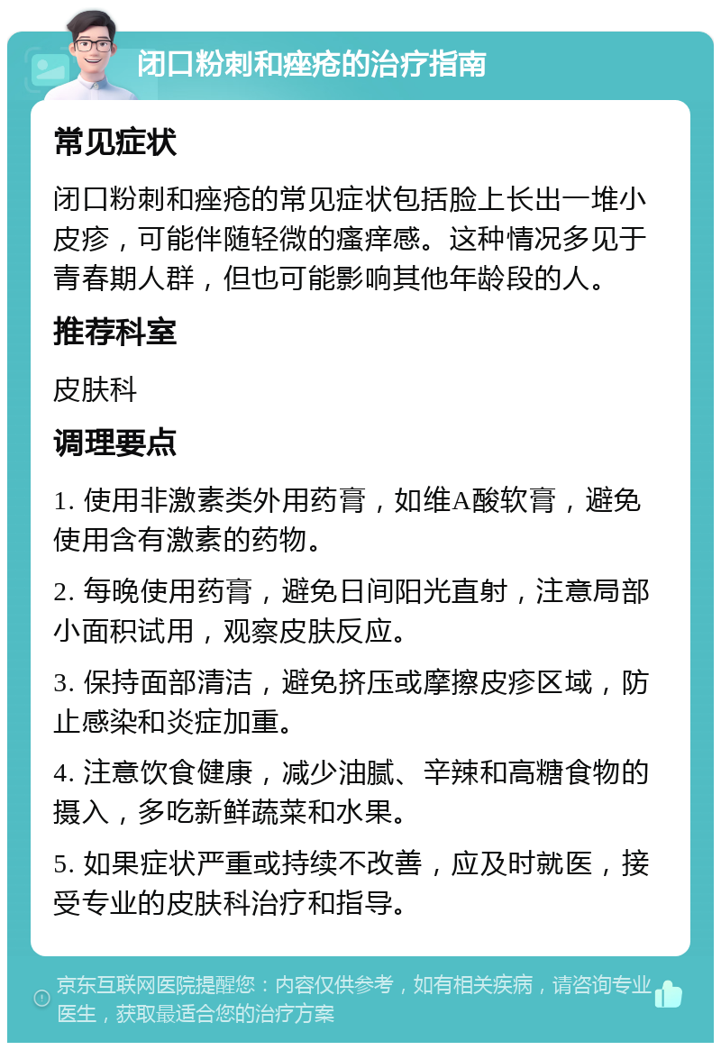 闭口粉刺和痤疮的治疗指南 常见症状 闭口粉刺和痤疮的常见症状包括脸上长出一堆小皮疹，可能伴随轻微的瘙痒感。这种情况多见于青春期人群，但也可能影响其他年龄段的人。 推荐科室 皮肤科 调理要点 1. 使用非激素类外用药膏，如维A酸软膏，避免使用含有激素的药物。 2. 每晚使用药膏，避免日间阳光直射，注意局部小面积试用，观察皮肤反应。 3. 保持面部清洁，避免挤压或摩擦皮疹区域，防止感染和炎症加重。 4. 注意饮食健康，减少油腻、辛辣和高糖食物的摄入，多吃新鲜蔬菜和水果。 5. 如果症状严重或持续不改善，应及时就医，接受专业的皮肤科治疗和指导。