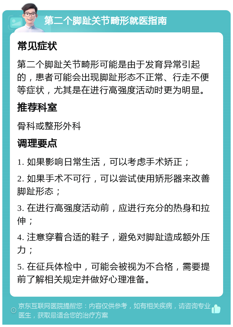 第二个脚趾关节畸形就医指南 常见症状 第二个脚趾关节畸形可能是由于发育异常引起的，患者可能会出现脚趾形态不正常、行走不便等症状，尤其是在进行高强度活动时更为明显。 推荐科室 骨科或整形外科 调理要点 1. 如果影响日常生活，可以考虑手术矫正； 2. 如果手术不可行，可以尝试使用矫形器来改善脚趾形态； 3. 在进行高强度活动前，应进行充分的热身和拉伸； 4. 注意穿着合适的鞋子，避免对脚趾造成额外压力； 5. 在征兵体检中，可能会被视为不合格，需要提前了解相关规定并做好心理准备。