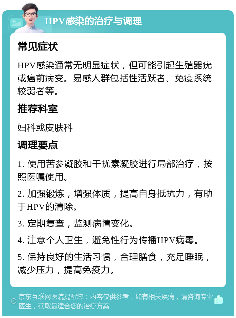 HPV感染的治疗与调理 常见症状 HPV感染通常无明显症状，但可能引起生殖器疣或癌前病变。易感人群包括性活跃者、免疫系统较弱者等。 推荐科室 妇科或皮肤科 调理要点 1. 使用苦参凝胶和干扰素凝胶进行局部治疗，按照医嘱使用。 2. 加强锻炼，增强体质，提高自身抵抗力，有助于HPV的清除。 3. 定期复查，监测病情变化。 4. 注意个人卫生，避免性行为传播HPV病毒。 5. 保持良好的生活习惯，合理膳食，充足睡眠，减少压力，提高免疫力。