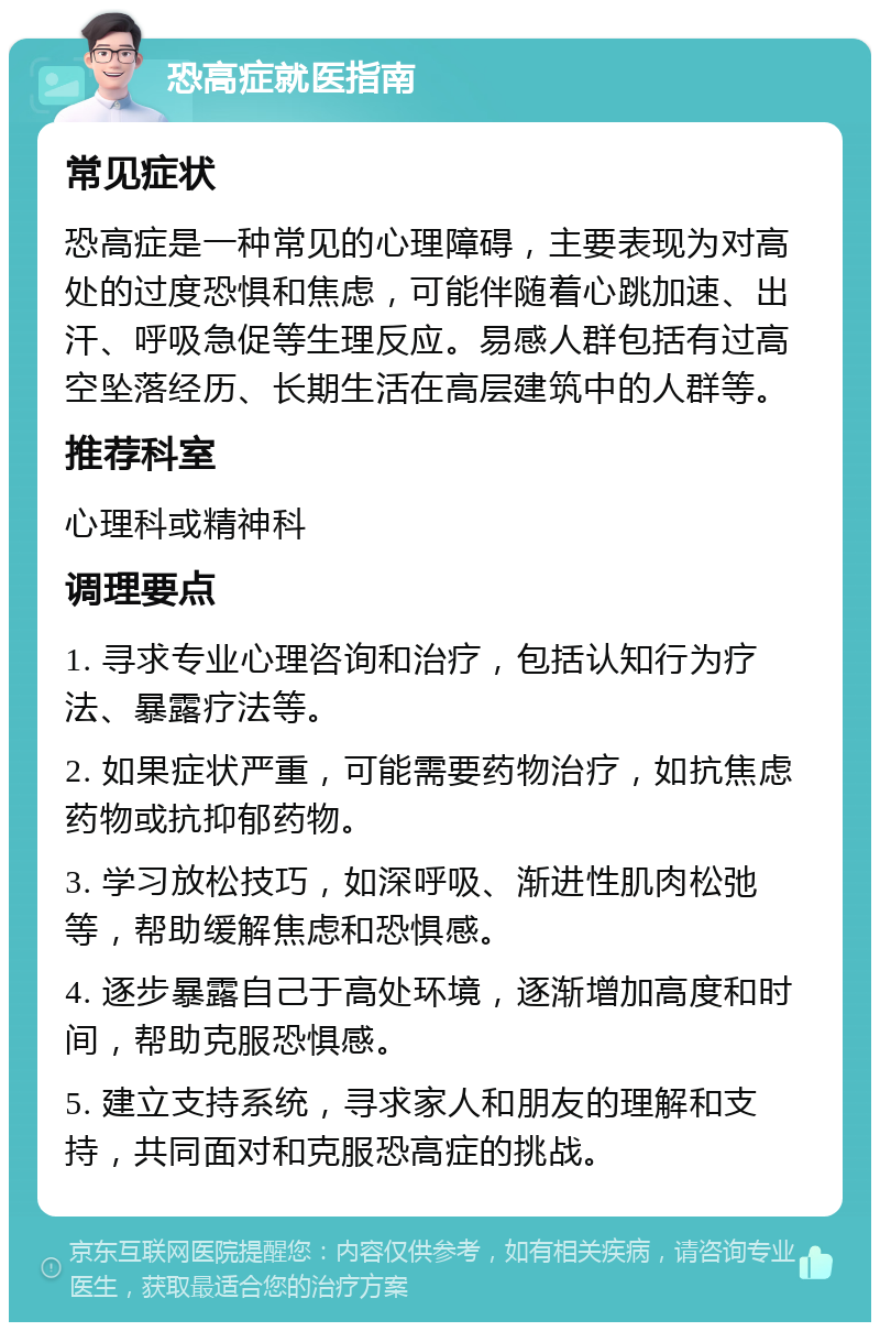 恐高症就医指南 常见症状 恐高症是一种常见的心理障碍，主要表现为对高处的过度恐惧和焦虑，可能伴随着心跳加速、出汗、呼吸急促等生理反应。易感人群包括有过高空坠落经历、长期生活在高层建筑中的人群等。 推荐科室 心理科或精神科 调理要点 1. 寻求专业心理咨询和治疗，包括认知行为疗法、暴露疗法等。 2. 如果症状严重，可能需要药物治疗，如抗焦虑药物或抗抑郁药物。 3. 学习放松技巧，如深呼吸、渐进性肌肉松弛等，帮助缓解焦虑和恐惧感。 4. 逐步暴露自己于高处环境，逐渐增加高度和时间，帮助克服恐惧感。 5. 建立支持系统，寻求家人和朋友的理解和支持，共同面对和克服恐高症的挑战。