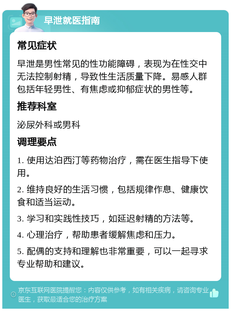 早泄就医指南 常见症状 早泄是男性常见的性功能障碍，表现为在性交中无法控制射精，导致性生活质量下降。易感人群包括年轻男性、有焦虑或抑郁症状的男性等。 推荐科室 泌尿外科或男科 调理要点 1. 使用达泊西汀等药物治疗，需在医生指导下使用。 2. 维持良好的生活习惯，包括规律作息、健康饮食和适当运动。 3. 学习和实践性技巧，如延迟射精的方法等。 4. 心理治疗，帮助患者缓解焦虑和压力。 5. 配偶的支持和理解也非常重要，可以一起寻求专业帮助和建议。