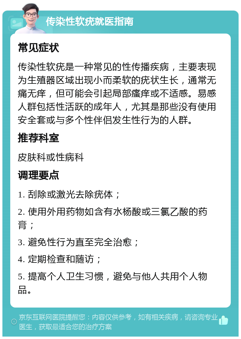 传染性软疣就医指南 常见症状 传染性软疣是一种常见的性传播疾病，主要表现为生殖器区域出现小而柔软的疣状生长，通常无痛无痒，但可能会引起局部瘙痒或不适感。易感人群包括性活跃的成年人，尤其是那些没有使用安全套或与多个性伴侣发生性行为的人群。 推荐科室 皮肤科或性病科 调理要点 1. 刮除或激光去除疣体； 2. 使用外用药物如含有水杨酸或三氯乙酸的药膏； 3. 避免性行为直至完全治愈； 4. 定期检查和随访； 5. 提高个人卫生习惯，避免与他人共用个人物品。