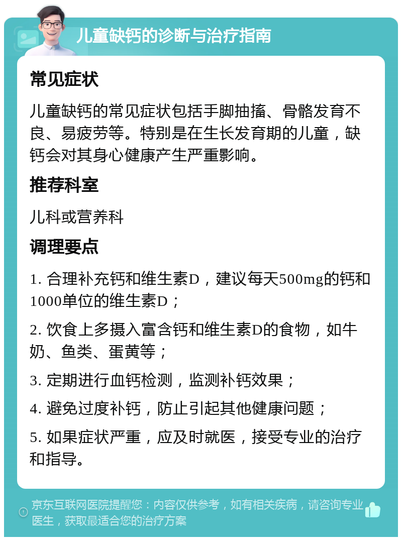 儿童缺钙的诊断与治疗指南 常见症状 儿童缺钙的常见症状包括手脚抽搐、骨骼发育不良、易疲劳等。特别是在生长发育期的儿童，缺钙会对其身心健康产生严重影响。 推荐科室 儿科或营养科 调理要点 1. 合理补充钙和维生素D，建议每天500mg的钙和1000单位的维生素D； 2. 饮食上多摄入富含钙和维生素D的食物，如牛奶、鱼类、蛋黄等； 3. 定期进行血钙检测，监测补钙效果； 4. 避免过度补钙，防止引起其他健康问题； 5. 如果症状严重，应及时就医，接受专业的治疗和指导。