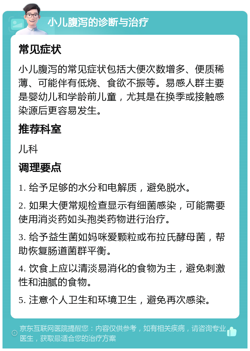 小儿腹泻的诊断与治疗 常见症状 小儿腹泻的常见症状包括大便次数增多、便质稀薄、可能伴有低烧、食欲不振等。易感人群主要是婴幼儿和学龄前儿童，尤其是在换季或接触感染源后更容易发生。 推荐科室 儿科 调理要点 1. 给予足够的水分和电解质，避免脱水。 2. 如果大便常规检查显示有细菌感染，可能需要使用消炎药如头孢类药物进行治疗。 3. 给予益生菌如妈咪爱颗粒或布拉氏酵母菌，帮助恢复肠道菌群平衡。 4. 饮食上应以清淡易消化的食物为主，避免刺激性和油腻的食物。 5. 注意个人卫生和环境卫生，避免再次感染。