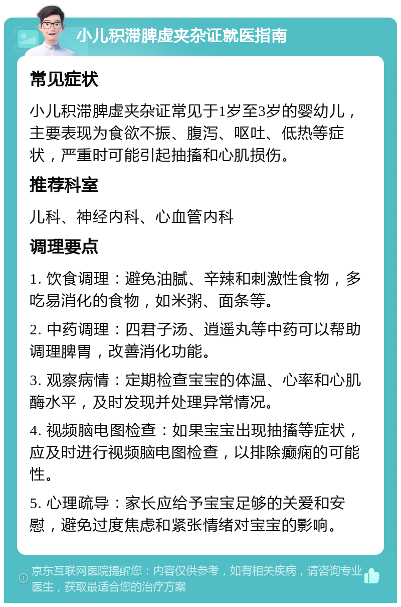 小儿积滞脾虚夹杂证就医指南 常见症状 小儿积滞脾虚夹杂证常见于1岁至3岁的婴幼儿，主要表现为食欲不振、腹泻、呕吐、低热等症状，严重时可能引起抽搐和心肌损伤。 推荐科室 儿科、神经内科、心血管内科 调理要点 1. 饮食调理：避免油腻、辛辣和刺激性食物，多吃易消化的食物，如米粥、面条等。 2. 中药调理：四君子汤、逍遥丸等中药可以帮助调理脾胃，改善消化功能。 3. 观察病情：定期检查宝宝的体温、心率和心肌酶水平，及时发现并处理异常情况。 4. 视频脑电图检查：如果宝宝出现抽搐等症状，应及时进行视频脑电图检查，以排除癫痫的可能性。 5. 心理疏导：家长应给予宝宝足够的关爱和安慰，避免过度焦虑和紧张情绪对宝宝的影响。