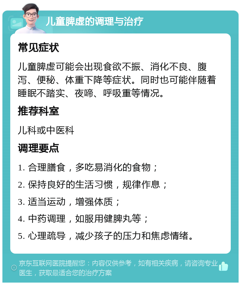 儿童脾虚的调理与治疗 常见症状 儿童脾虚可能会出现食欲不振、消化不良、腹泻、便秘、体重下降等症状。同时也可能伴随着睡眠不踏实、夜啼、呼吸重等情况。 推荐科室 儿科或中医科 调理要点 1. 合理膳食，多吃易消化的食物； 2. 保持良好的生活习惯，规律作息； 3. 适当运动，增强体质； 4. 中药调理，如服用健脾丸等； 5. 心理疏导，减少孩子的压力和焦虑情绪。