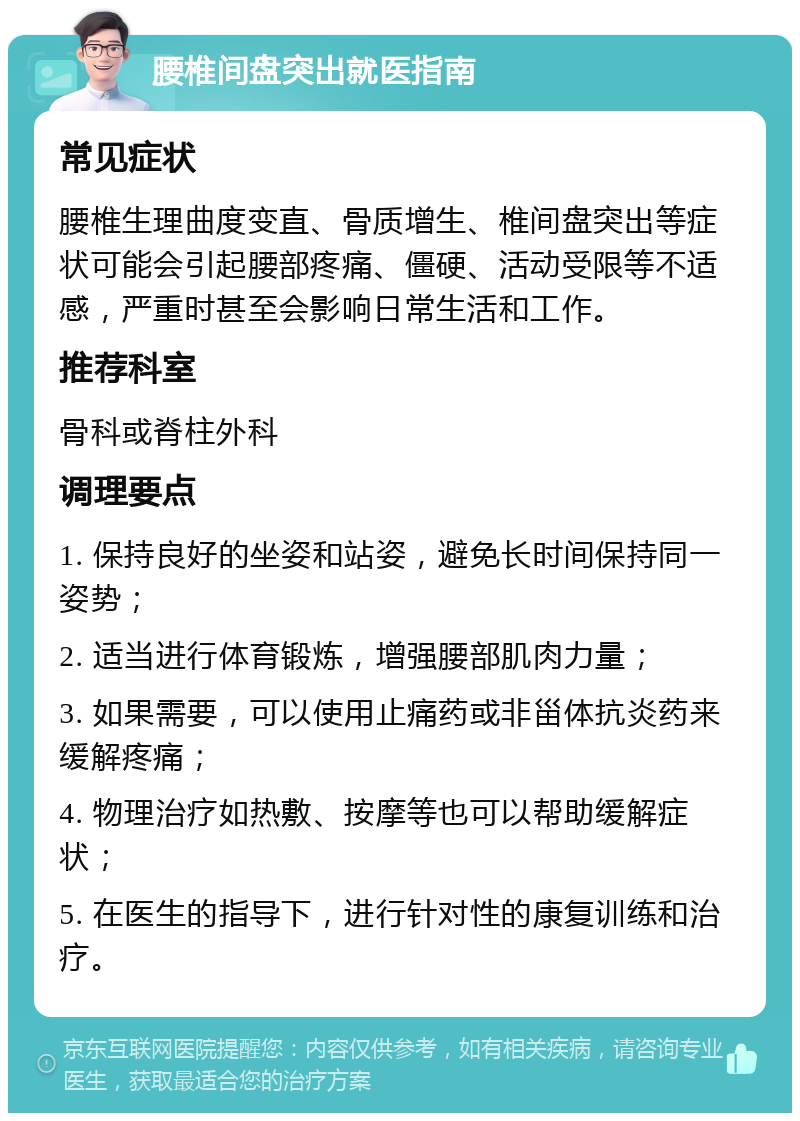 腰椎间盘突出就医指南 常见症状 腰椎生理曲度变直、骨质增生、椎间盘突出等症状可能会引起腰部疼痛、僵硬、活动受限等不适感，严重时甚至会影响日常生活和工作。 推荐科室 骨科或脊柱外科 调理要点 1. 保持良好的坐姿和站姿，避免长时间保持同一姿势； 2. 适当进行体育锻炼，增强腰部肌肉力量； 3. 如果需要，可以使用止痛药或非甾体抗炎药来缓解疼痛； 4. 物理治疗如热敷、按摩等也可以帮助缓解症状； 5. 在医生的指导下，进行针对性的康复训练和治疗。