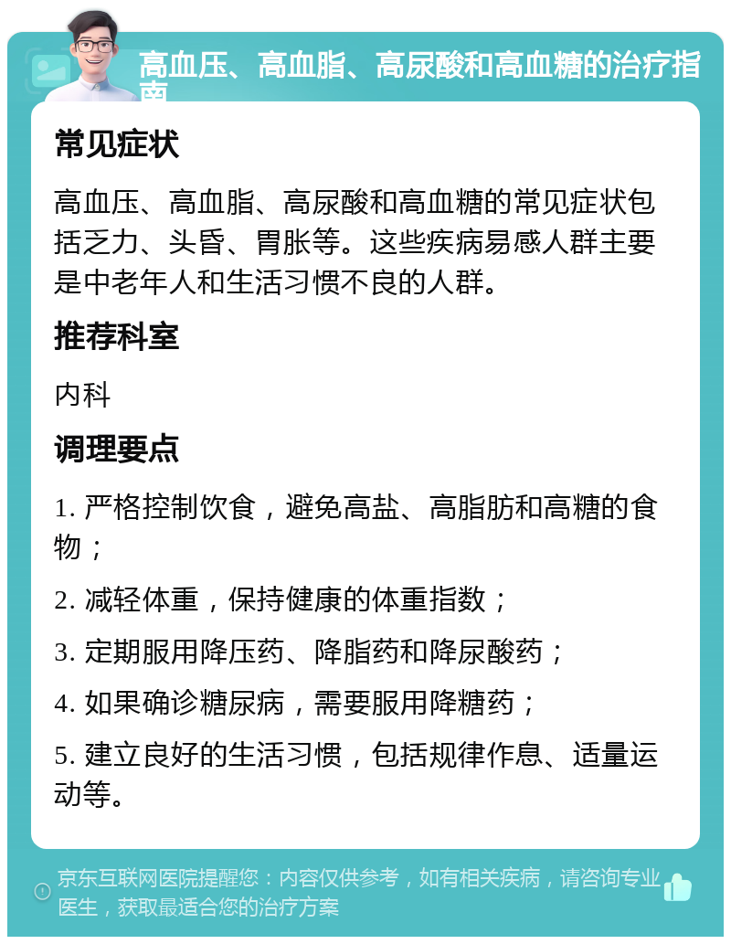 高血压、高血脂、高尿酸和高血糖的治疗指南 常见症状 高血压、高血脂、高尿酸和高血糖的常见症状包括乏力、头昏、胃胀等。这些疾病易感人群主要是中老年人和生活习惯不良的人群。 推荐科室 内科 调理要点 1. 严格控制饮食，避免高盐、高脂肪和高糖的食物； 2. 减轻体重，保持健康的体重指数； 3. 定期服用降压药、降脂药和降尿酸药； 4. 如果确诊糖尿病，需要服用降糖药； 5. 建立良好的生活习惯，包括规律作息、适量运动等。