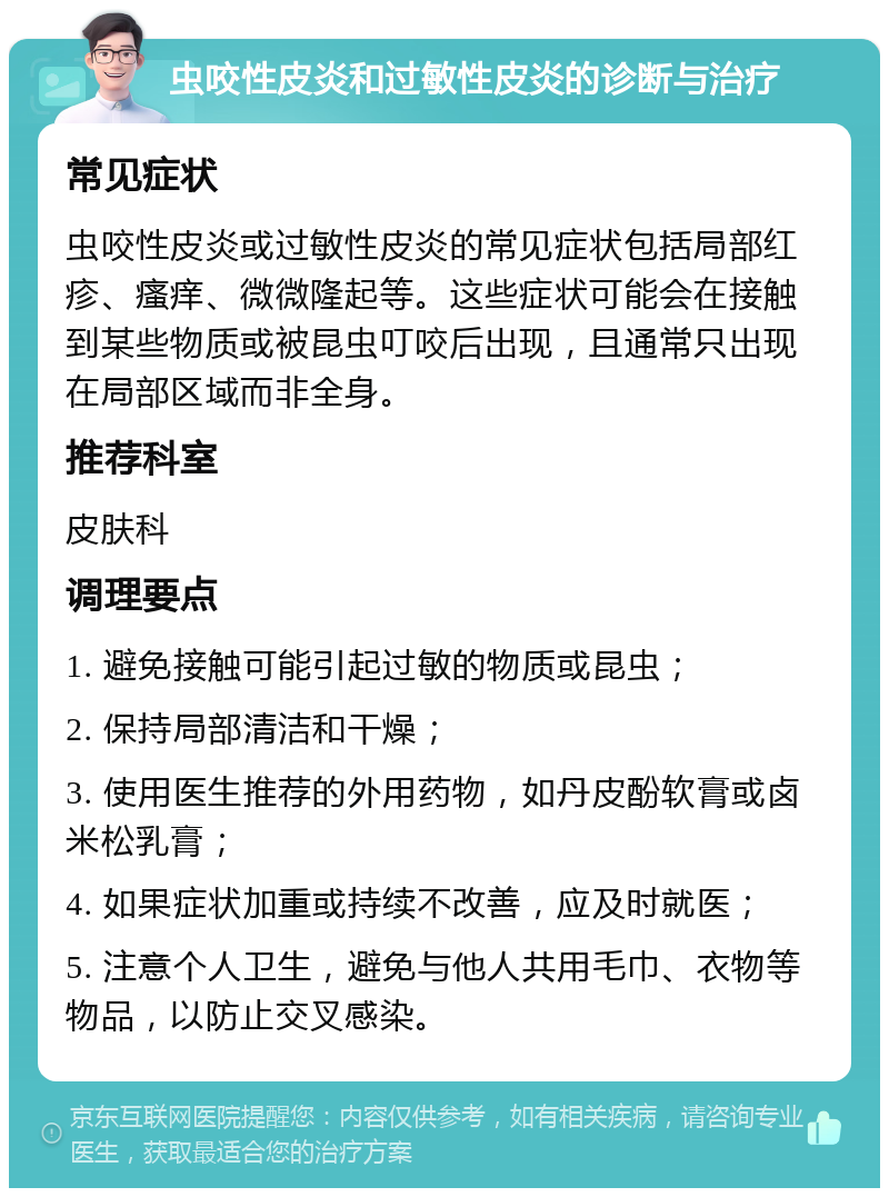 虫咬性皮炎和过敏性皮炎的诊断与治疗 常见症状 虫咬性皮炎或过敏性皮炎的常见症状包括局部红疹、瘙痒、微微隆起等。这些症状可能会在接触到某些物质或被昆虫叮咬后出现，且通常只出现在局部区域而非全身。 推荐科室 皮肤科 调理要点 1. 避免接触可能引起过敏的物质或昆虫； 2. 保持局部清洁和干燥； 3. 使用医生推荐的外用药物，如丹皮酚软膏或卤米松乳膏； 4. 如果症状加重或持续不改善，应及时就医； 5. 注意个人卫生，避免与他人共用毛巾、衣物等物品，以防止交叉感染。