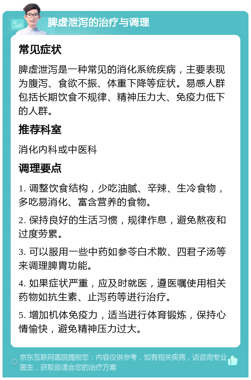 脾虚泄泻的治疗与调理 常见症状 脾虚泄泻是一种常见的消化系统疾病，主要表现为腹泻、食欲不振、体重下降等症状。易感人群包括长期饮食不规律、精神压力大、免疫力低下的人群。 推荐科室 消化内科或中医科 调理要点 1. 调整饮食结构，少吃油腻、辛辣、生冷食物，多吃易消化、富含营养的食物。 2. 保持良好的生活习惯，规律作息，避免熬夜和过度劳累。 3. 可以服用一些中药如参苓白术散、四君子汤等来调理脾胃功能。 4. 如果症状严重，应及时就医，遵医嘱使用相关药物如抗生素、止泻药等进行治疗。 5. 增加机体免疫力，适当进行体育锻炼，保持心情愉快，避免精神压力过大。