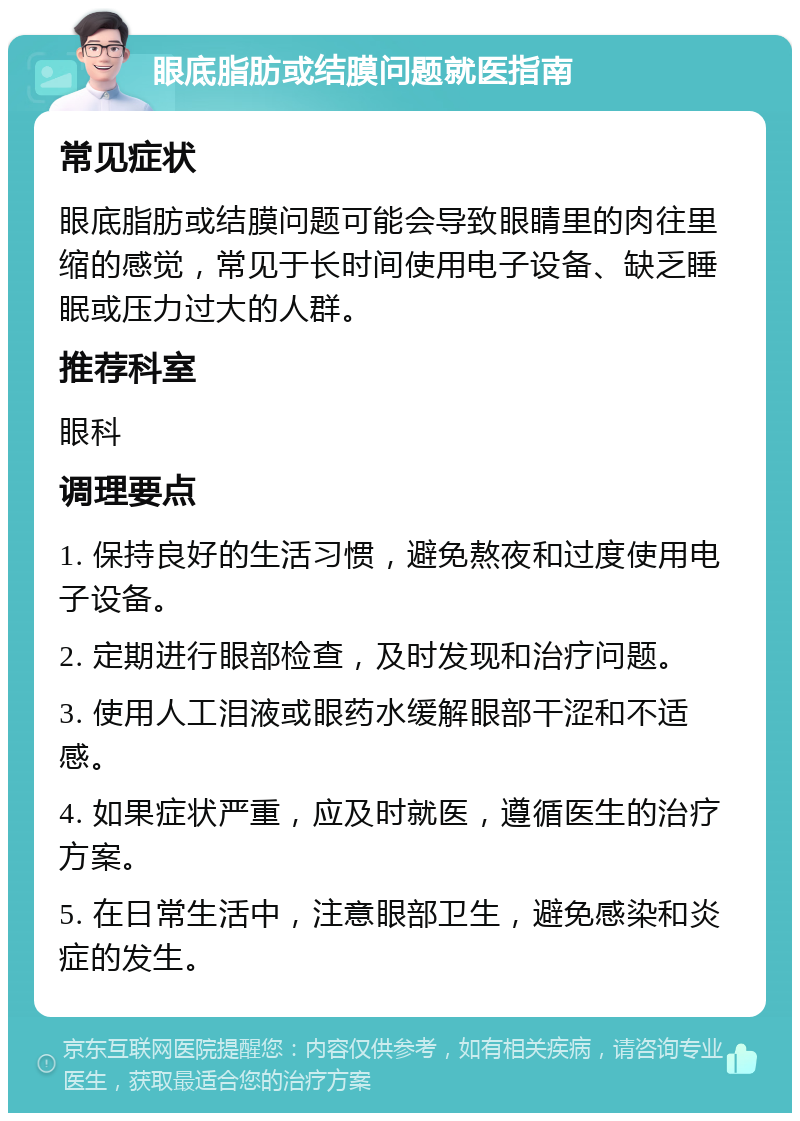 眼底脂肪或结膜问题就医指南 常见症状 眼底脂肪或结膜问题可能会导致眼睛里的肉往里缩的感觉，常见于长时间使用电子设备、缺乏睡眠或压力过大的人群。 推荐科室 眼科 调理要点 1. 保持良好的生活习惯，避免熬夜和过度使用电子设备。 2. 定期进行眼部检查，及时发现和治疗问题。 3. 使用人工泪液或眼药水缓解眼部干涩和不适感。 4. 如果症状严重，应及时就医，遵循医生的治疗方案。 5. 在日常生活中，注意眼部卫生，避免感染和炎症的发生。