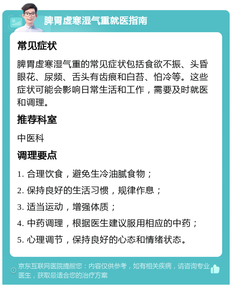 脾胃虚寒湿气重就医指南 常见症状 脾胃虚寒湿气重的常见症状包括食欲不振、头昏眼花、尿频、舌头有齿痕和白苔、怕冷等。这些症状可能会影响日常生活和工作，需要及时就医和调理。 推荐科室 中医科 调理要点 1. 合理饮食，避免生冷油腻食物； 2. 保持良好的生活习惯，规律作息； 3. 适当运动，增强体质； 4. 中药调理，根据医生建议服用相应的中药； 5. 心理调节，保持良好的心态和情绪状态。