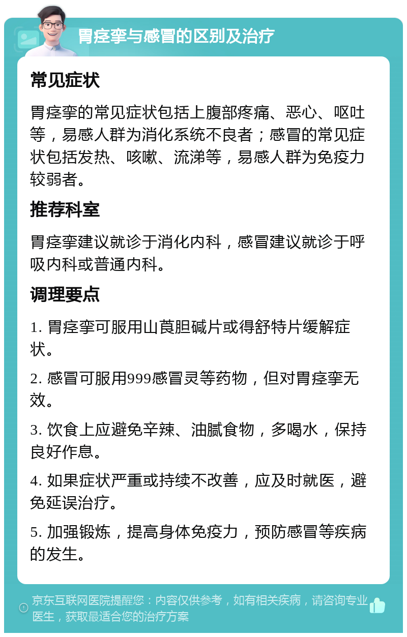 胃痉挛与感冒的区别及治疗 常见症状 胃痉挛的常见症状包括上腹部疼痛、恶心、呕吐等，易感人群为消化系统不良者；感冒的常见症状包括发热、咳嗽、流涕等，易感人群为免疫力较弱者。 推荐科室 胃痉挛建议就诊于消化内科，感冒建议就诊于呼吸内科或普通内科。 调理要点 1. 胃痉挛可服用山莨胆碱片或得舒特片缓解症状。 2. 感冒可服用999感冒灵等药物，但对胃痉挛无效。 3. 饮食上应避免辛辣、油腻食物，多喝水，保持良好作息。 4. 如果症状严重或持续不改善，应及时就医，避免延误治疗。 5. 加强锻炼，提高身体免疫力，预防感冒等疾病的发生。