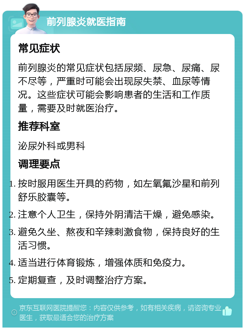 前列腺炎就医指南 常见症状 前列腺炎的常见症状包括尿频、尿急、尿痛、尿不尽等，严重时可能会出现尿失禁、血尿等情况。这些症状可能会影响患者的生活和工作质量，需要及时就医治疗。 推荐科室 泌尿外科或男科 调理要点 按时服用医生开具的药物，如左氧氟沙星和前列舒乐胶囊等。 注意个人卫生，保持外阴清洁干燥，避免感染。 避免久坐、熬夜和辛辣刺激食物，保持良好的生活习惯。 适当进行体育锻炼，增强体质和免疫力。 定期复查，及时调整治疗方案。