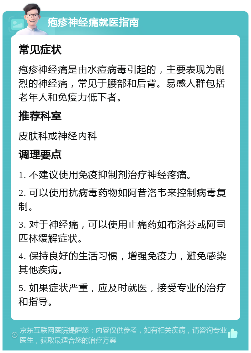 疱疹神经痛就医指南 常见症状 疱疹神经痛是由水痘病毒引起的，主要表现为剧烈的神经痛，常见于腰部和后背。易感人群包括老年人和免疫力低下者。 推荐科室 皮肤科或神经内科 调理要点 1. 不建议使用免疫抑制剂治疗神经疼痛。 2. 可以使用抗病毒药物如阿昔洛韦来控制病毒复制。 3. 对于神经痛，可以使用止痛药如布洛芬或阿司匹林缓解症状。 4. 保持良好的生活习惯，增强免疫力，避免感染其他疾病。 5. 如果症状严重，应及时就医，接受专业的治疗和指导。