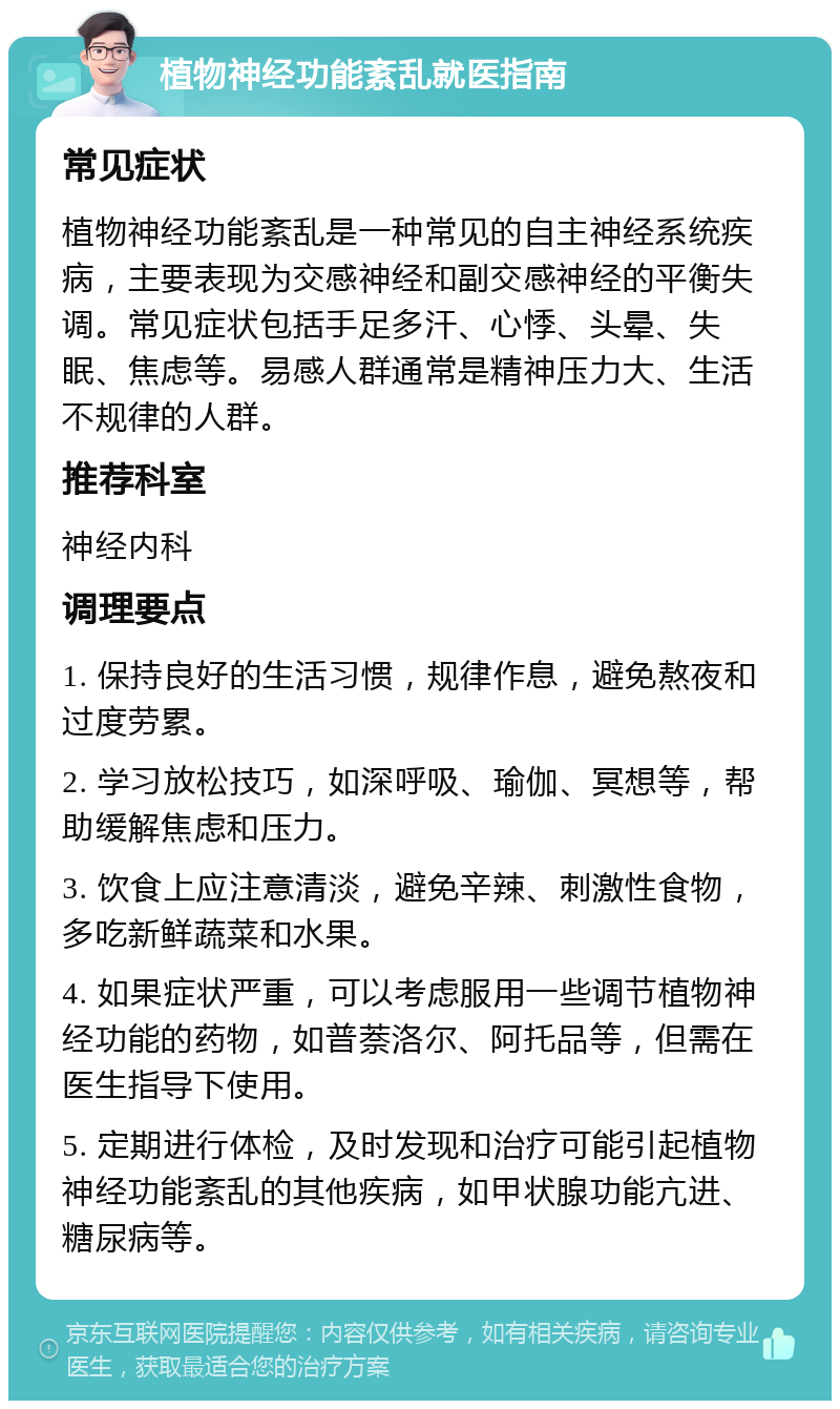 植物神经功能紊乱就医指南 常见症状 植物神经功能紊乱是一种常见的自主神经系统疾病，主要表现为交感神经和副交感神经的平衡失调。常见症状包括手足多汗、心悸、头晕、失眠、焦虑等。易感人群通常是精神压力大、生活不规律的人群。 推荐科室 神经内科 调理要点 1. 保持良好的生活习惯，规律作息，避免熬夜和过度劳累。 2. 学习放松技巧，如深呼吸、瑜伽、冥想等，帮助缓解焦虑和压力。 3. 饮食上应注意清淡，避免辛辣、刺激性食物，多吃新鲜蔬菜和水果。 4. 如果症状严重，可以考虑服用一些调节植物神经功能的药物，如普萘洛尔、阿托品等，但需在医生指导下使用。 5. 定期进行体检，及时发现和治疗可能引起植物神经功能紊乱的其他疾病，如甲状腺功能亢进、糖尿病等。