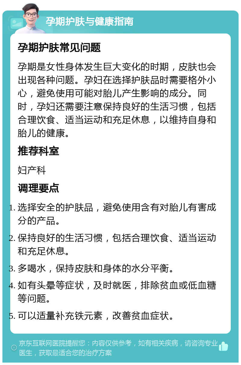 孕期护肤与健康指南 孕期护肤常见问题 孕期是女性身体发生巨大变化的时期，皮肤也会出现各种问题。孕妇在选择护肤品时需要格外小心，避免使用可能对胎儿产生影响的成分。同时，孕妇还需要注意保持良好的生活习惯，包括合理饮食、适当运动和充足休息，以维持自身和胎儿的健康。 推荐科室 妇产科 调理要点 选择安全的护肤品，避免使用含有对胎儿有害成分的产品。 保持良好的生活习惯，包括合理饮食、适当运动和充足休息。 多喝水，保持皮肤和身体的水分平衡。 如有头晕等症状，及时就医，排除贫血或低血糖等问题。 可以适量补充铁元素，改善贫血症状。