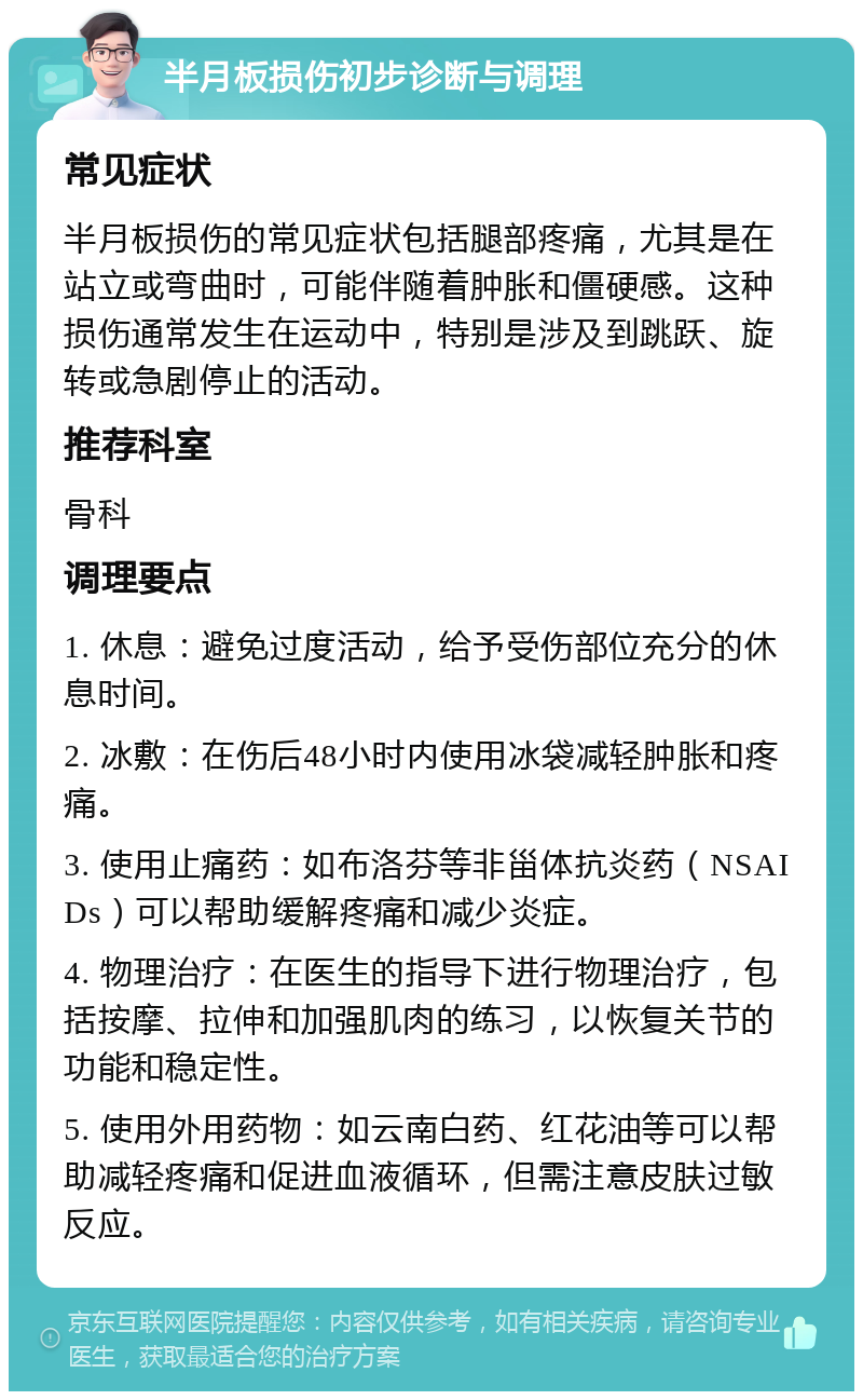 半月板损伤初步诊断与调理 常见症状 半月板损伤的常见症状包括腿部疼痛，尤其是在站立或弯曲时，可能伴随着肿胀和僵硬感。这种损伤通常发生在运动中，特别是涉及到跳跃、旋转或急剧停止的活动。 推荐科室 骨科 调理要点 1. 休息：避免过度活动，给予受伤部位充分的休息时间。 2. 冰敷：在伤后48小时内使用冰袋减轻肿胀和疼痛。 3. 使用止痛药：如布洛芬等非甾体抗炎药（NSAIDs）可以帮助缓解疼痛和减少炎症。 4. 物理治疗：在医生的指导下进行物理治疗，包括按摩、拉伸和加强肌肉的练习，以恢复关节的功能和稳定性。 5. 使用外用药物：如云南白药、红花油等可以帮助减轻疼痛和促进血液循环，但需注意皮肤过敏反应。