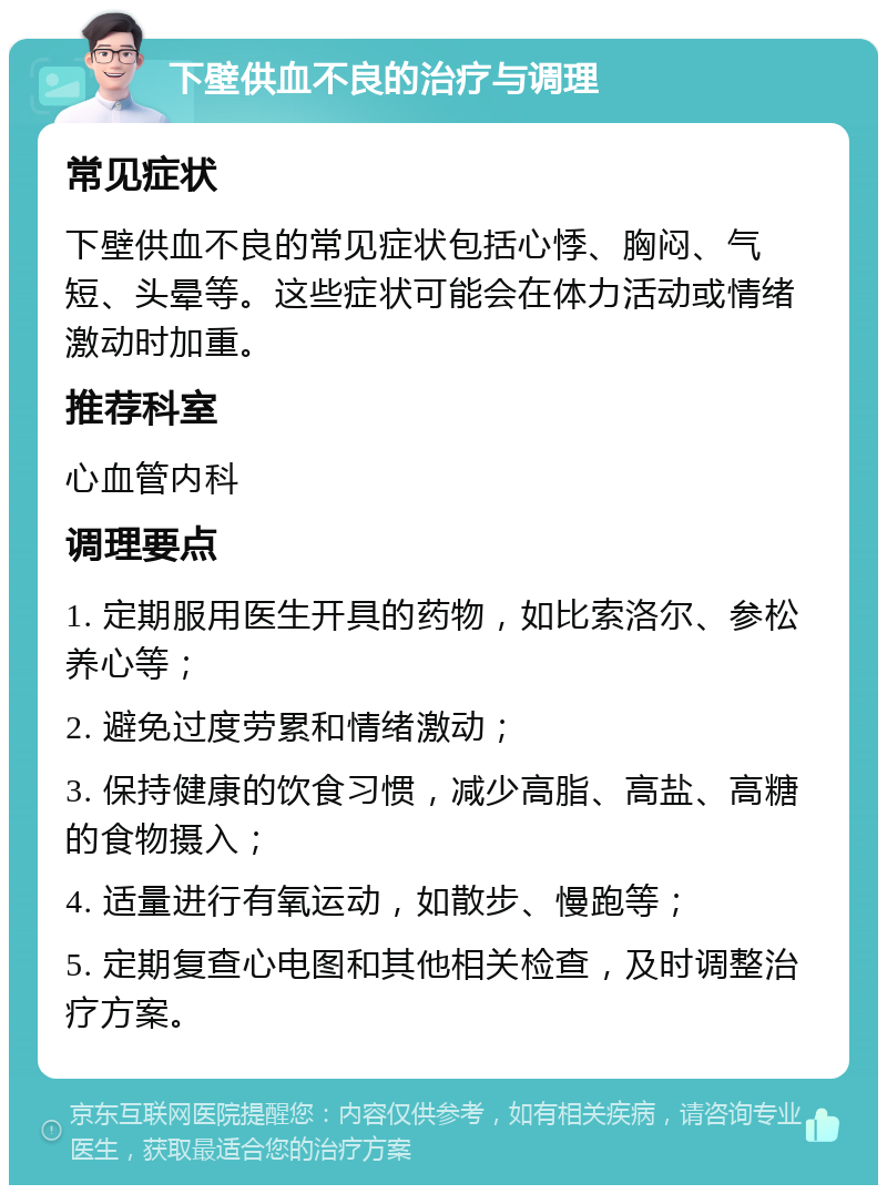 下壁供血不良的治疗与调理 常见症状 下壁供血不良的常见症状包括心悸、胸闷、气短、头晕等。这些症状可能会在体力活动或情绪激动时加重。 推荐科室 心血管内科 调理要点 1. 定期服用医生开具的药物，如比索洛尔、参松养心等； 2. 避免过度劳累和情绪激动； 3. 保持健康的饮食习惯，减少高脂、高盐、高糖的食物摄入； 4. 适量进行有氧运动，如散步、慢跑等； 5. 定期复查心电图和其他相关检查，及时调整治疗方案。