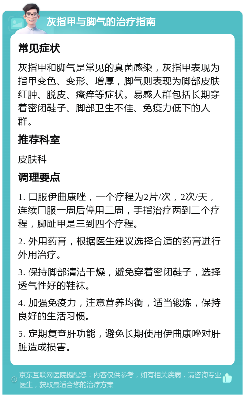 灰指甲与脚气的治疗指南 常见症状 灰指甲和脚气是常见的真菌感染，灰指甲表现为指甲变色、变形、增厚，脚气则表现为脚部皮肤红肿、脱皮、瘙痒等症状。易感人群包括长期穿着密闭鞋子、脚部卫生不佳、免疫力低下的人群。 推荐科室 皮肤科 调理要点 1. 口服伊曲康唑，一个疗程为2片/次，2次/天，连续口服一周后停用三周，手指治疗两到三个疗程，脚趾甲是三到四个疗程。 2. 外用药膏，根据医生建议选择合适的药膏进行外用治疗。 3. 保持脚部清洁干燥，避免穿着密闭鞋子，选择透气性好的鞋袜。 4. 加强免疫力，注意营养均衡，适当锻炼，保持良好的生活习惯。 5. 定期复查肝功能，避免长期使用伊曲康唑对肝脏造成损害。