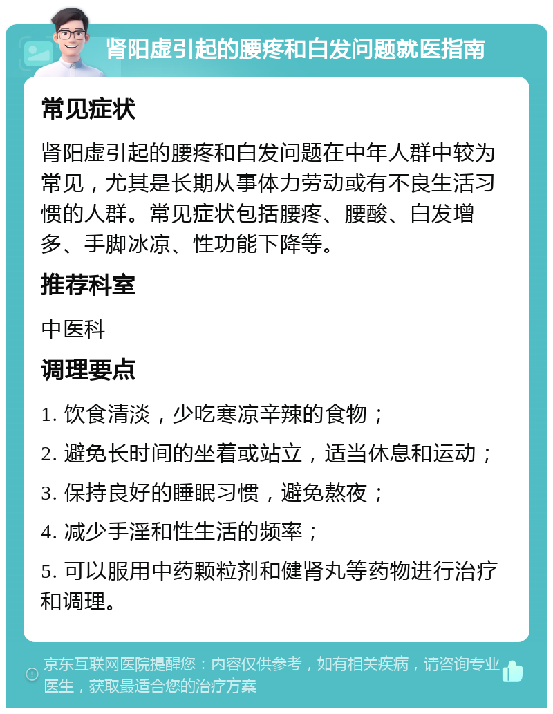 肾阳虚引起的腰疼和白发问题就医指南 常见症状 肾阳虚引起的腰疼和白发问题在中年人群中较为常见，尤其是长期从事体力劳动或有不良生活习惯的人群。常见症状包括腰疼、腰酸、白发增多、手脚冰凉、性功能下降等。 推荐科室 中医科 调理要点 1. 饮食清淡，少吃寒凉辛辣的食物； 2. 避免长时间的坐着或站立，适当休息和运动； 3. 保持良好的睡眠习惯，避免熬夜； 4. 减少手淫和性生活的频率； 5. 可以服用中药颗粒剂和健肾丸等药物进行治疗和调理。