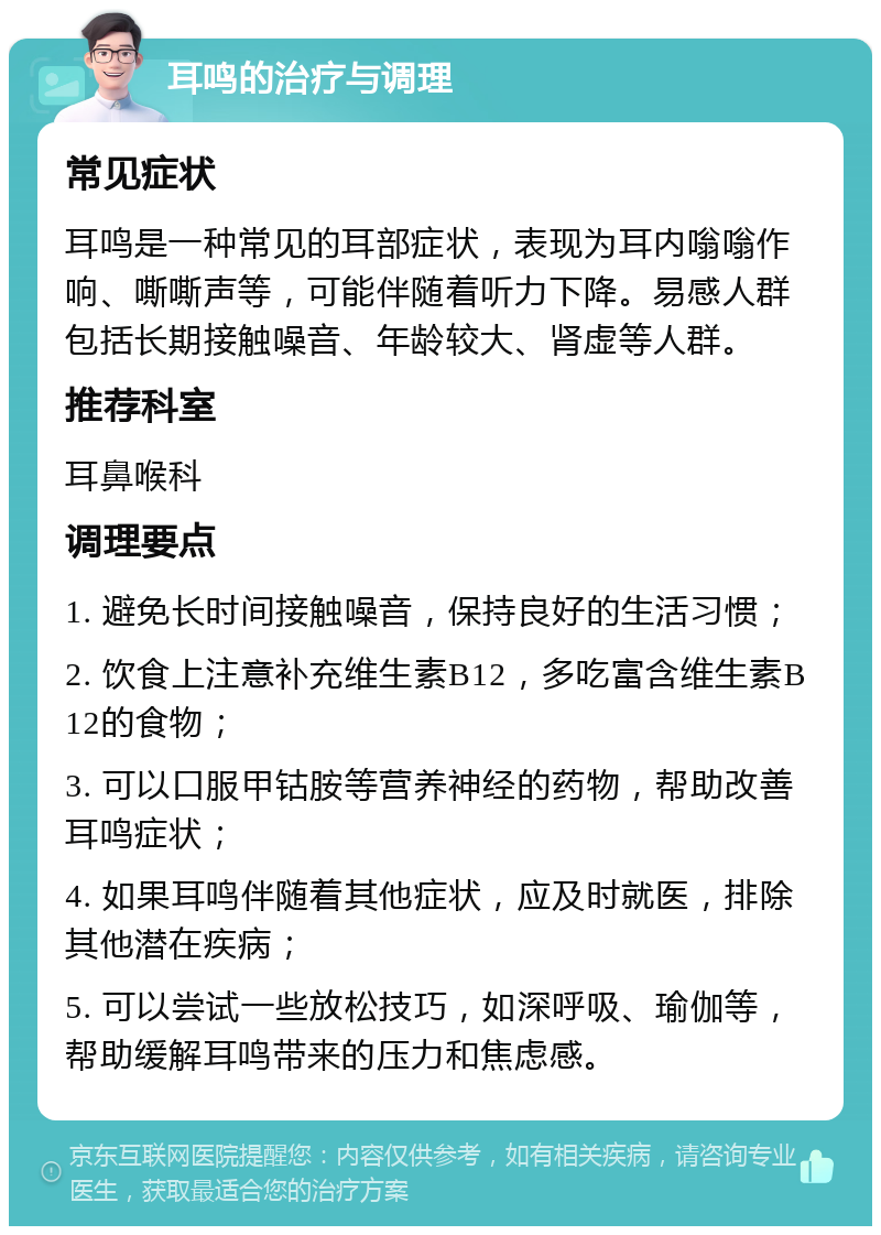 耳鸣的治疗与调理 常见症状 耳鸣是一种常见的耳部症状，表现为耳内嗡嗡作响、嘶嘶声等，可能伴随着听力下降。易感人群包括长期接触噪音、年龄较大、肾虚等人群。 推荐科室 耳鼻喉科 调理要点 1. 避免长时间接触噪音，保持良好的生活习惯； 2. 饮食上注意补充维生素B12，多吃富含维生素B12的食物； 3. 可以口服甲钴胺等营养神经的药物，帮助改善耳鸣症状； 4. 如果耳鸣伴随着其他症状，应及时就医，排除其他潜在疾病； 5. 可以尝试一些放松技巧，如深呼吸、瑜伽等，帮助缓解耳鸣带来的压力和焦虑感。