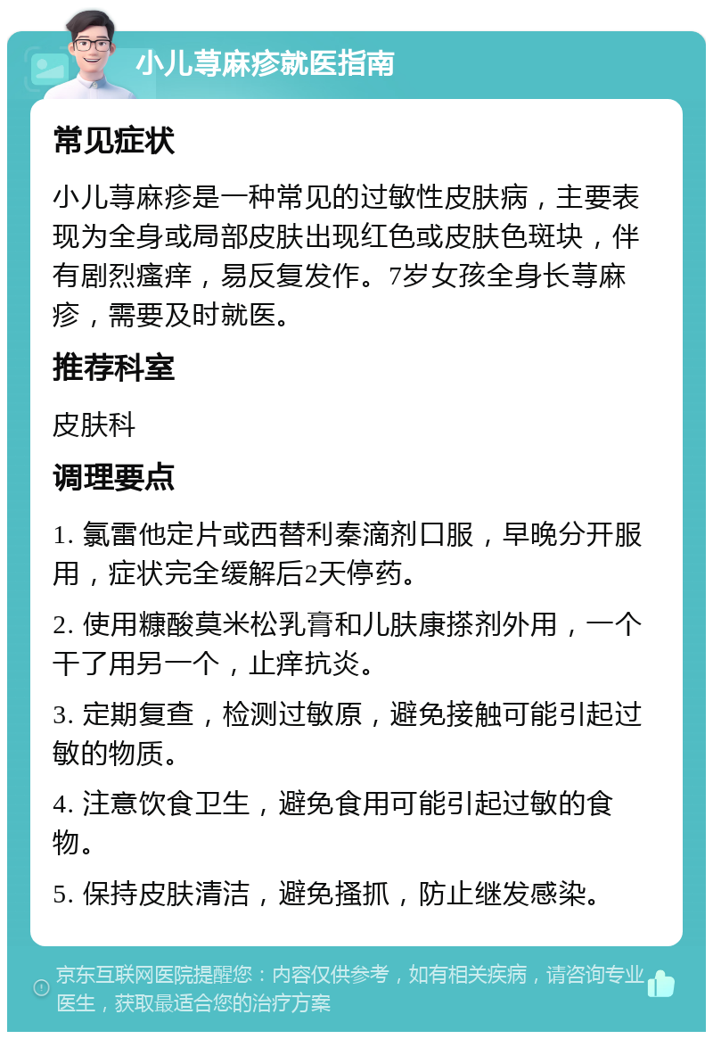 小儿荨麻疹就医指南 常见症状 小儿荨麻疹是一种常见的过敏性皮肤病，主要表现为全身或局部皮肤出现红色或皮肤色斑块，伴有剧烈瘙痒，易反复发作。7岁女孩全身长荨麻疹，需要及时就医。 推荐科室 皮肤科 调理要点 1. 氯雷他定片或西替利秦滴剂口服，早晚分开服用，症状完全缓解后2天停药。 2. 使用糠酸莫米松乳膏和儿肤康搽剂外用，一个干了用另一个，止痒抗炎。 3. 定期复查，检测过敏原，避免接触可能引起过敏的物质。 4. 注意饮食卫生，避免食用可能引起过敏的食物。 5. 保持皮肤清洁，避免搔抓，防止继发感染。