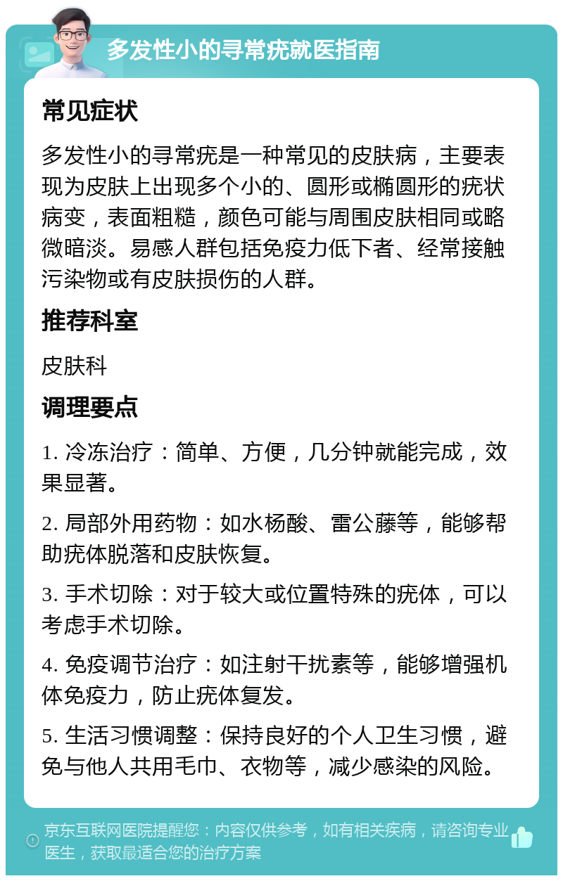 多发性小的寻常疣就医指南 常见症状 多发性小的寻常疣是一种常见的皮肤病，主要表现为皮肤上出现多个小的、圆形或椭圆形的疣状病变，表面粗糙，颜色可能与周围皮肤相同或略微暗淡。易感人群包括免疫力低下者、经常接触污染物或有皮肤损伤的人群。 推荐科室 皮肤科 调理要点 1. 冷冻治疗：简单、方便，几分钟就能完成，效果显著。 2. 局部外用药物：如水杨酸、雷公藤等，能够帮助疣体脱落和皮肤恢复。 3. 手术切除：对于较大或位置特殊的疣体，可以考虑手术切除。 4. 免疫调节治疗：如注射干扰素等，能够增强机体免疫力，防止疣体复发。 5. 生活习惯调整：保持良好的个人卫生习惯，避免与他人共用毛巾、衣物等，减少感染的风险。