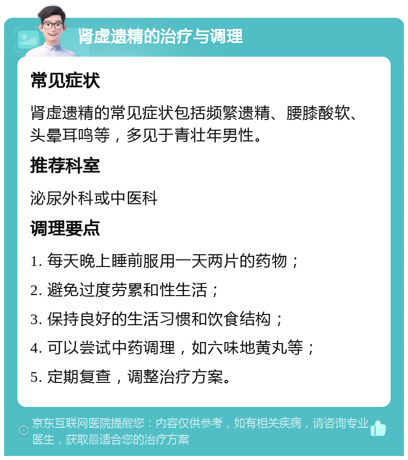 肾虚遗精的治疗与调理 常见症状 肾虚遗精的常见症状包括频繁遗精、腰膝酸软、头晕耳鸣等，多见于青壮年男性。 推荐科室 泌尿外科或中医科 调理要点 1. 每天晚上睡前服用一天两片的药物； 2. 避免过度劳累和性生活； 3. 保持良好的生活习惯和饮食结构； 4. 可以尝试中药调理，如六味地黄丸等； 5. 定期复查，调整治疗方案。