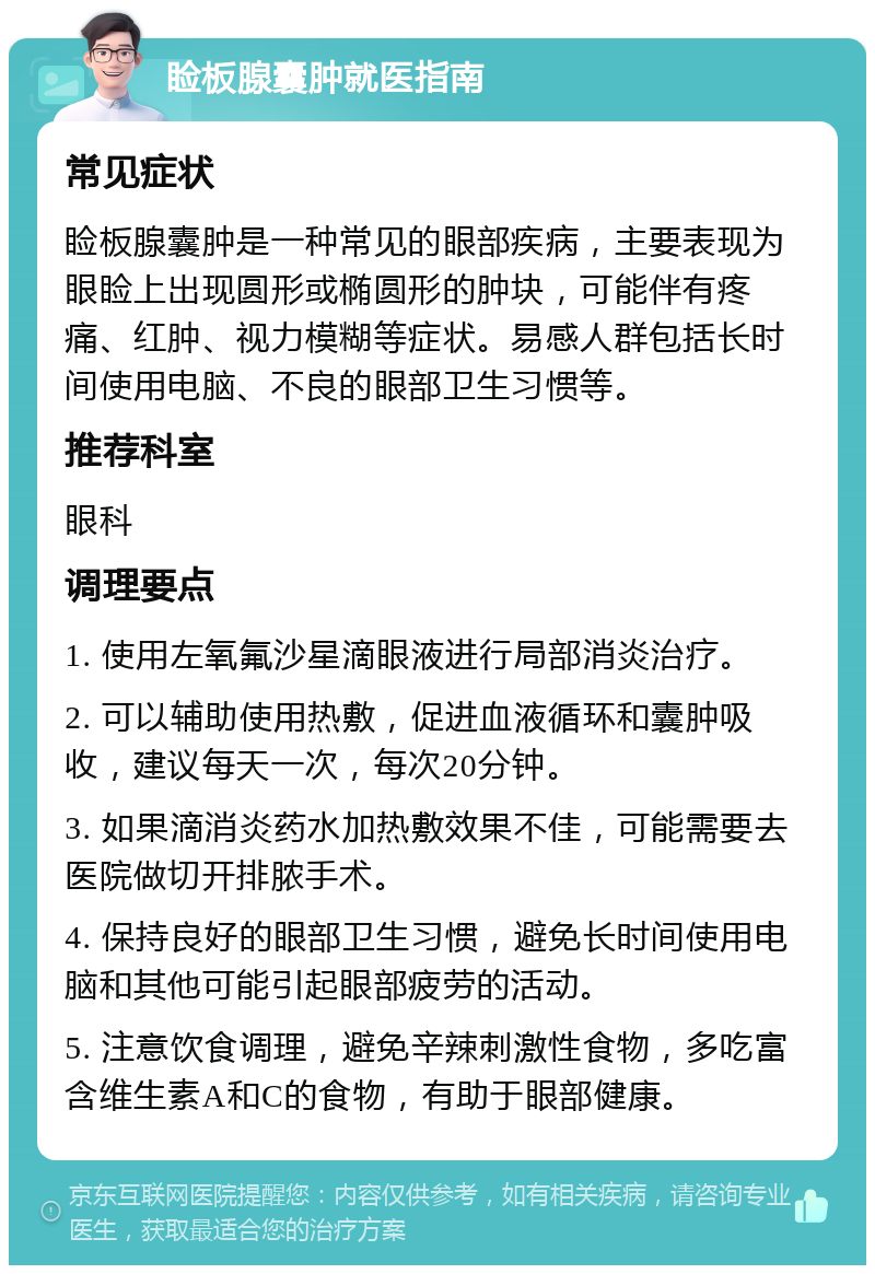 睑板腺囊肿就医指南 常见症状 睑板腺囊肿是一种常见的眼部疾病，主要表现为眼睑上出现圆形或椭圆形的肿块，可能伴有疼痛、红肿、视力模糊等症状。易感人群包括长时间使用电脑、不良的眼部卫生习惯等。 推荐科室 眼科 调理要点 1. 使用左氧氟沙星滴眼液进行局部消炎治疗。 2. 可以辅助使用热敷，促进血液循环和囊肿吸收，建议每天一次，每次20分钟。 3. 如果滴消炎药水加热敷效果不佳，可能需要去医院做切开排脓手术。 4. 保持良好的眼部卫生习惯，避免长时间使用电脑和其他可能引起眼部疲劳的活动。 5. 注意饮食调理，避免辛辣刺激性食物，多吃富含维生素A和C的食物，有助于眼部健康。