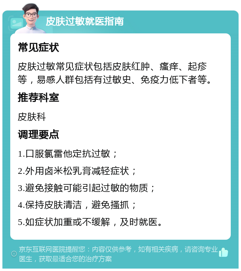 皮肤过敏就医指南 常见症状 皮肤过敏常见症状包括皮肤红肿、瘙痒、起疹等，易感人群包括有过敏史、免疫力低下者等。 推荐科室 皮肤科 调理要点 1.口服氯雷他定抗过敏； 2.外用卤米松乳膏减轻症状； 3.避免接触可能引起过敏的物质； 4.保持皮肤清洁，避免搔抓； 5.如症状加重或不缓解，及时就医。