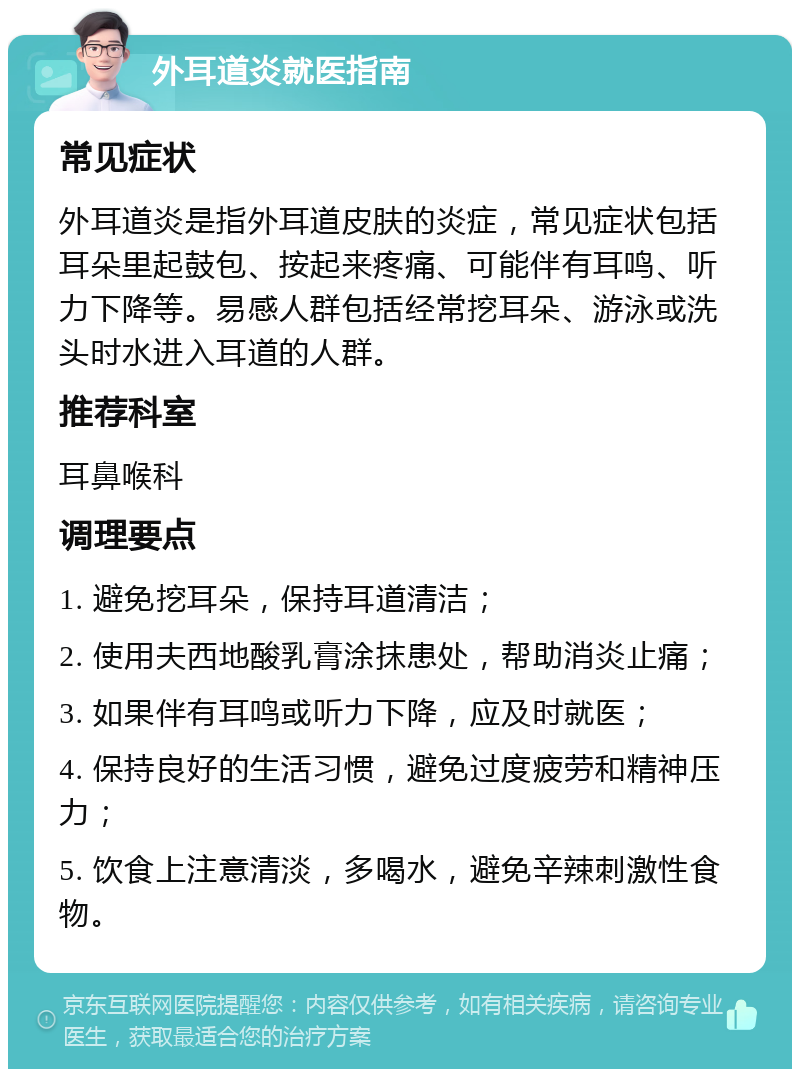 外耳道炎就医指南 常见症状 外耳道炎是指外耳道皮肤的炎症，常见症状包括耳朵里起鼓包、按起来疼痛、可能伴有耳鸣、听力下降等。易感人群包括经常挖耳朵、游泳或洗头时水进入耳道的人群。 推荐科室 耳鼻喉科 调理要点 1. 避免挖耳朵，保持耳道清洁； 2. 使用夫西地酸乳膏涂抹患处，帮助消炎止痛； 3. 如果伴有耳鸣或听力下降，应及时就医； 4. 保持良好的生活习惯，避免过度疲劳和精神压力； 5. 饮食上注意清淡，多喝水，避免辛辣刺激性食物。