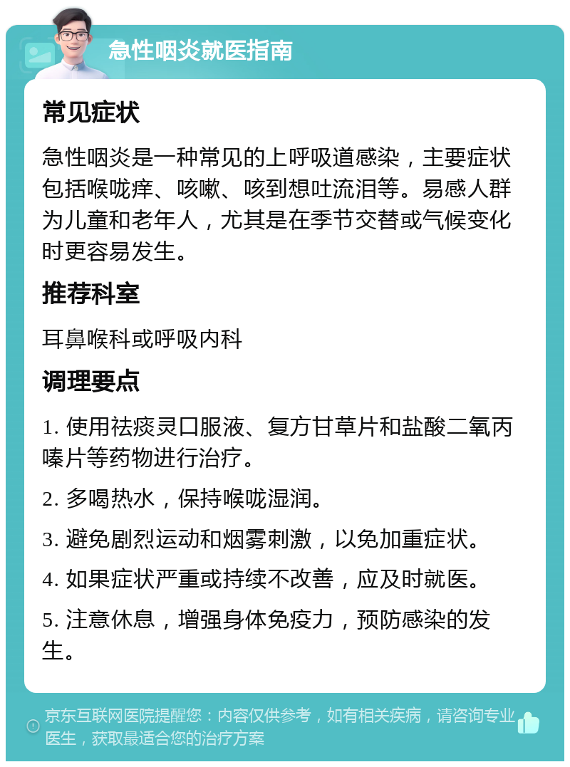 急性咽炎就医指南 常见症状 急性咽炎是一种常见的上呼吸道感染，主要症状包括喉咙痒、咳嗽、咳到想吐流泪等。易感人群为儿童和老年人，尤其是在季节交替或气候变化时更容易发生。 推荐科室 耳鼻喉科或呼吸内科 调理要点 1. 使用祛痰灵口服液、复方甘草片和盐酸二氧丙嗪片等药物进行治疗。 2. 多喝热水，保持喉咙湿润。 3. 避免剧烈运动和烟雾刺激，以免加重症状。 4. 如果症状严重或持续不改善，应及时就医。 5. 注意休息，增强身体免疫力，预防感染的发生。