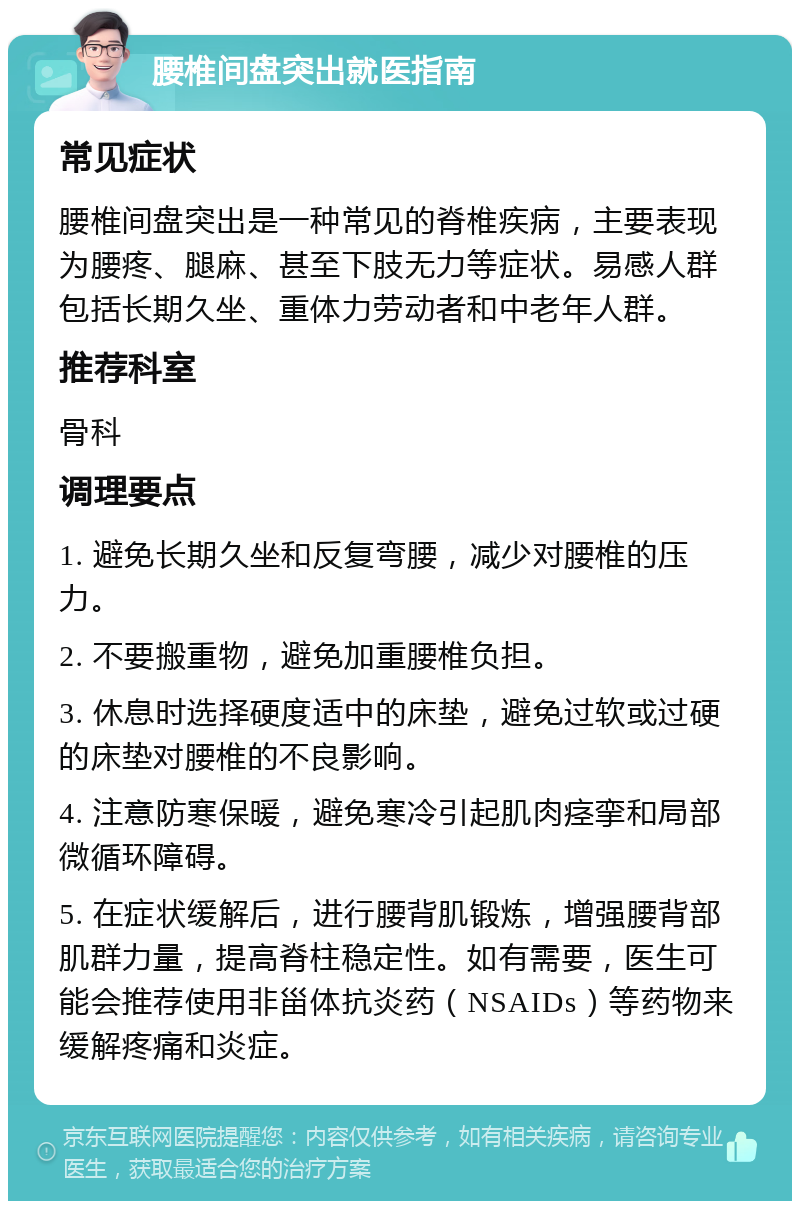 腰椎间盘突出就医指南 常见症状 腰椎间盘突出是一种常见的脊椎疾病，主要表现为腰疼、腿麻、甚至下肢无力等症状。易感人群包括长期久坐、重体力劳动者和中老年人群。 推荐科室 骨科 调理要点 1. 避免长期久坐和反复弯腰，减少对腰椎的压力。 2. 不要搬重物，避免加重腰椎负担。 3. 休息时选择硬度适中的床垫，避免过软或过硬的床垫对腰椎的不良影响。 4. 注意防寒保暖，避免寒冷引起肌肉痉挛和局部微循环障碍。 5. 在症状缓解后，进行腰背肌锻炼，增强腰背部肌群力量，提高脊柱稳定性。如有需要，医生可能会推荐使用非甾体抗炎药（NSAIDs）等药物来缓解疼痛和炎症。