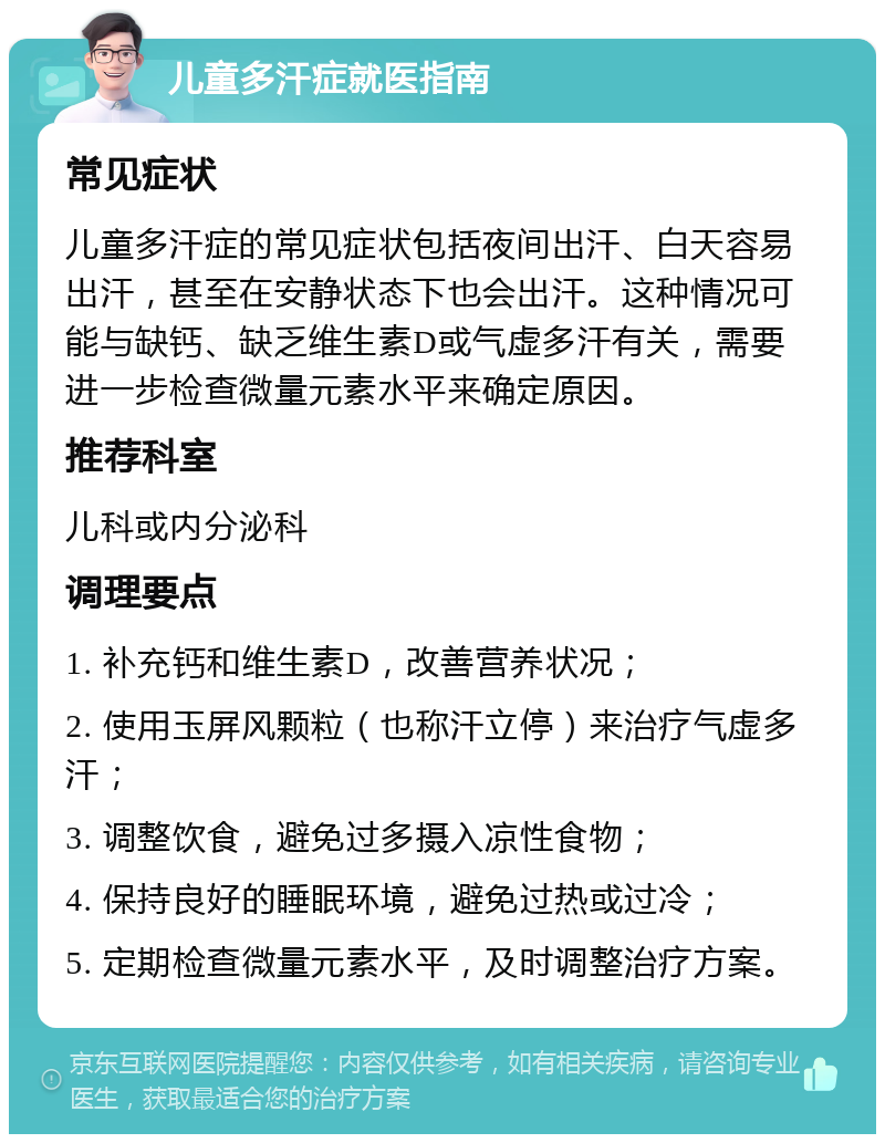 儿童多汗症就医指南 常见症状 儿童多汗症的常见症状包括夜间出汗、白天容易出汗，甚至在安静状态下也会出汗。这种情况可能与缺钙、缺乏维生素D或气虚多汗有关，需要进一步检查微量元素水平来确定原因。 推荐科室 儿科或内分泌科 调理要点 1. 补充钙和维生素D，改善营养状况； 2. 使用玉屏风颗粒（也称汗立停）来治疗气虚多汗； 3. 调整饮食，避免过多摄入凉性食物； 4. 保持良好的睡眠环境，避免过热或过冷； 5. 定期检查微量元素水平，及时调整治疗方案。