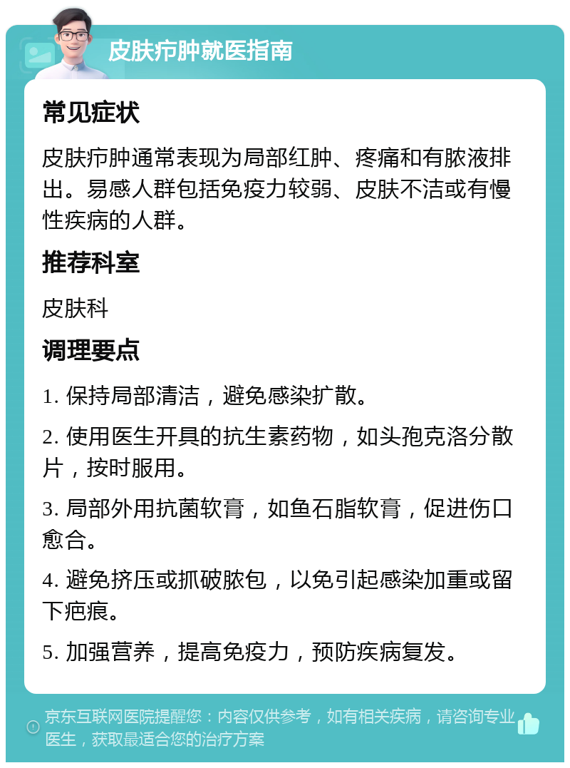 皮肤疖肿就医指南 常见症状 皮肤疖肿通常表现为局部红肿、疼痛和有脓液排出。易感人群包括免疫力较弱、皮肤不洁或有慢性疾病的人群。 推荐科室 皮肤科 调理要点 1. 保持局部清洁，避免感染扩散。 2. 使用医生开具的抗生素药物，如头孢克洛分散片，按时服用。 3. 局部外用抗菌软膏，如鱼石脂软膏，促进伤口愈合。 4. 避免挤压或抓破脓包，以免引起感染加重或留下疤痕。 5. 加强营养，提高免疫力，预防疾病复发。