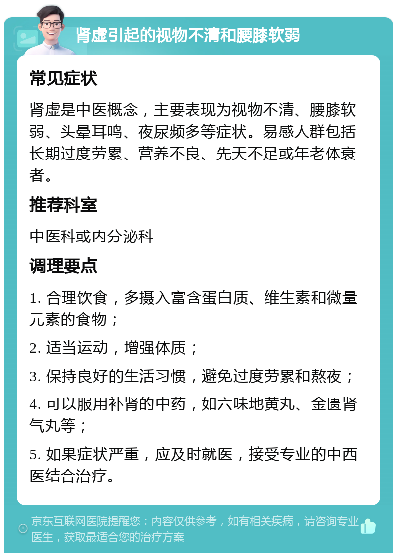 肾虚引起的视物不清和腰膝软弱 常见症状 肾虚是中医概念，主要表现为视物不清、腰膝软弱、头晕耳鸣、夜尿频多等症状。易感人群包括长期过度劳累、营养不良、先天不足或年老体衰者。 推荐科室 中医科或内分泌科 调理要点 1. 合理饮食，多摄入富含蛋白质、维生素和微量元素的食物； 2. 适当运动，增强体质； 3. 保持良好的生活习惯，避免过度劳累和熬夜； 4. 可以服用补肾的中药，如六味地黄丸、金匮肾气丸等； 5. 如果症状严重，应及时就医，接受专业的中西医结合治疗。