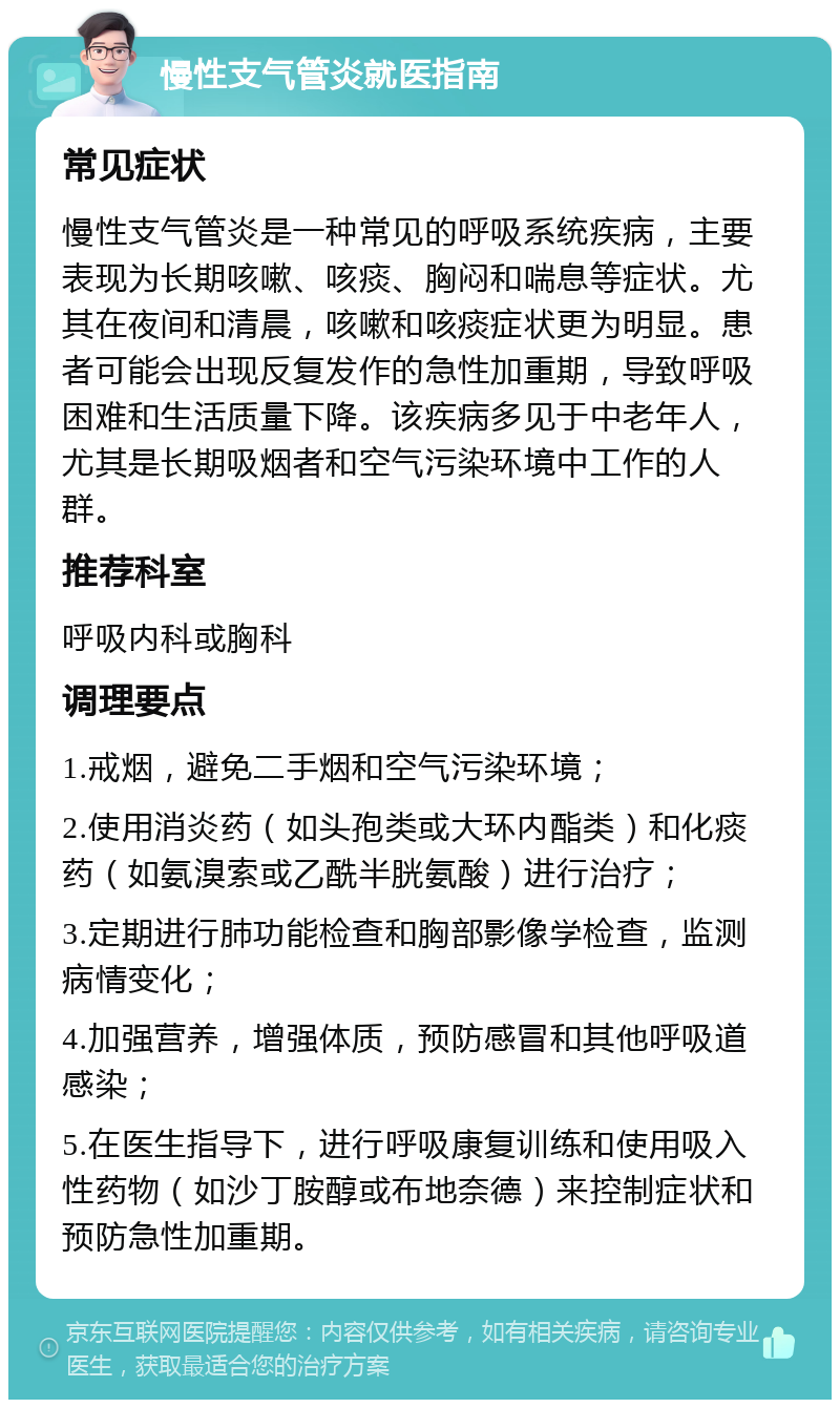 慢性支气管炎就医指南 常见症状 慢性支气管炎是一种常见的呼吸系统疾病，主要表现为长期咳嗽、咳痰、胸闷和喘息等症状。尤其在夜间和清晨，咳嗽和咳痰症状更为明显。患者可能会出现反复发作的急性加重期，导致呼吸困难和生活质量下降。该疾病多见于中老年人，尤其是长期吸烟者和空气污染环境中工作的人群。 推荐科室 呼吸内科或胸科 调理要点 1.戒烟，避免二手烟和空气污染环境； 2.使用消炎药（如头孢类或大环内酯类）和化痰药（如氨溴索或乙酰半胱氨酸）进行治疗； 3.定期进行肺功能检查和胸部影像学检查，监测病情变化； 4.加强营养，增强体质，预防感冒和其他呼吸道感染； 5.在医生指导下，进行呼吸康复训练和使用吸入性药物（如沙丁胺醇或布地奈德）来控制症状和预防急性加重期。