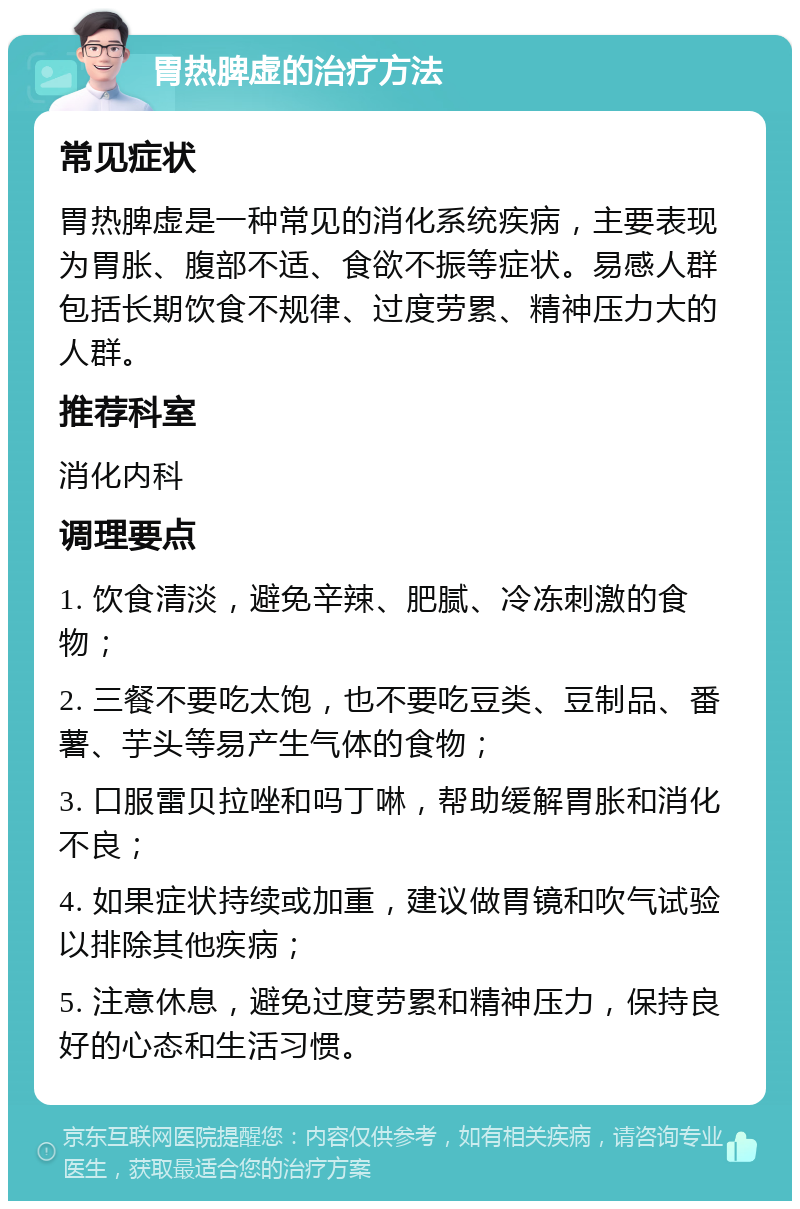 胃热脾虚的治疗方法 常见症状 胃热脾虚是一种常见的消化系统疾病，主要表现为胃胀、腹部不适、食欲不振等症状。易感人群包括长期饮食不规律、过度劳累、精神压力大的人群。 推荐科室 消化内科 调理要点 1. 饮食清淡，避免辛辣、肥腻、冷冻刺激的食物； 2. 三餐不要吃太饱，也不要吃豆类、豆制品、番薯、芋头等易产生气体的食物； 3. 口服雷贝拉唑和吗丁啉，帮助缓解胃胀和消化不良； 4. 如果症状持续或加重，建议做胃镜和吹气试验以排除其他疾病； 5. 注意休息，避免过度劳累和精神压力，保持良好的心态和生活习惯。